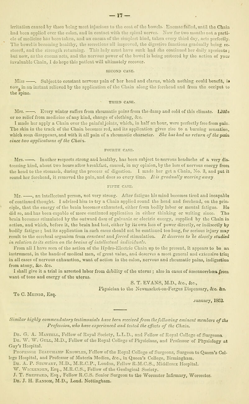 irritation caused by thsso being most injurious to tlio coat of tho bowels. Enemasfailoci, until tho Chain had been applied over the colon, and in contact with the spinal nerves. Now for two months not a parti- cle of medicine has been taken, and an enema of tho simplest kind, taken every third day, acts perfectly. The bowel is becoming healthy, the secretions all improved, tho digestive functions gradually being re- stored, and the strength returning. This lady must have sunk had she continued her daily aperients; but now, as the enema acts, and the nervous power of tho bowel is being restored by the action of youi' iuvaluablo Chain, I do hope this patient will ultimately recover. SECOND CASE. Miss . Subjeetto constant nervous pain of her head and clavus, which nothing could benefit, i» ow, in at the spine. now, in an instant relieved by the application of tho Chain along tho forehead and from tho occiput to THIKD CASE. Mrs. . Every winter suffers from rheumatic pains from the damp and cold of this climate. LitUa or no relief from medicine of any kind, change of clothing, &;e. I made her apply a Chain over the painful joints, which, in half an hour, were perfectly free from pain. The skin in the track of the Chain becomes red, and its application gives rise to a burning sensation, which soon disappears, and with it all pain of a rheumatic character. She has had no return of the pain since two applicatzons of the Chain. FOURTH CASS. Mrs. . In other respects strong and healthy, has been subject to nervous headache of a very dis:. tressing kind, about two hours after breakfast, caused, in my opinion, by the loss of nervous energy from the head to the stomach, during the process of digestion. I made her get a Chain, No. 3, and put i% round her forehead, it removed the pain, and does so every time. It is gradually wearing away. FIFTH CASE. Mr. , an intellectual person, not very strong. After fatigue his mind becomes tired and incapable of continued thought. I advised him to try a Chain applied round the head and forehead, on the prin- ciple, that the energy of the brain becomes exhausted, either from bodily labor or mental fatigue. Ho did so, and has been capable of more continued application in either thinking or writing since. Tha brain becomes stimulated by the outward dose of galvanic or electric energy, supplied by the Chain in action, and which, before it, the brain had lost, either by its own loss of power directly, or indiMctly by bodily fatigue ; but its application in such cases should not be continued too long, for serious injury may result to the cerebral organism from constant and forced stimulation. It deserves to be closely studied in relation toils action on the brains of intellectual individuals. From all I have seen of the action of the Hydro-Electric Chain up to the present, it appears to be an instrument, in the hands of medical men, of great value, and deserves a most general and estensive tria| in all cases of nervous exhaustion, want of action in the colon, nervous and rheumatic pains, indigestion from atony, &c. &c. I shall give it a trial in arrested labor from debility of the uterus ; also in cases of amennorrhcea from want of tone and energy of the uterus. S. T. EVANS, M.D., fee, &c.. Physician to the Newmarket-on-Fergus Dispensary, &c. &o. To C. Medjig, Esq. January, 1852. Similar highly commendatory testimonials have been received from the following eminent members oftha Profession, who have experienced and tested the effects of the Chain. Dr. G. a. Ma^tell, Fellow of Puoyal Society, L.L.D., and Fellow of Royal College of Surgeons. Dr. W. W. Gull, M.D., Fellow of the Royal College of Physicians, and Professor of Physiology at Guy's Hospital. Professor Beauchamp Knowles, Fellow of the Pv,oyal College of Surgeons, Surgeon to Queen's Col- lege Hospital, and Professor of Materia Medica, &c., in Queen's College, Birmingham. Dr. a. p. Stewart, M.D., M.R.C.P., London, Fellow R.M.C.S., Middlesex Hospital. W. AViCKENDEN, Esq., M.R.C.S., Fellow of the Geological Society. J. T. Sheppard, Esq., Fellow R.C.S. Senior Surgeon to the Worcester Infirmary, Worcester. De. J. H. Raksom, M.D., Lend. Nottingham.