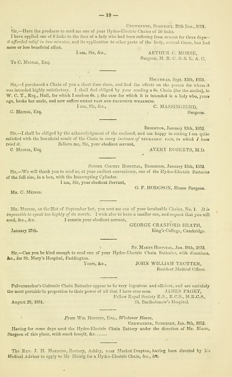 Ckewkttkne, So:\tekset. 20th Ecc, 1S51. Sir,—Have the goodness to send me one of your riydro-Elcctric Chains of 30 links. I have applied one of 6 links to the face of a lady who had been sufioring from spasms for three days lY afforded relief in Uco minutes, and its application to other parts of the body, several times, has had more or less beneficial effect. I am, Sir, &o., ARTHUR C. MORSE, Surgeon, M. R. C. S. & L. A. C. To C. Meinig, Esq. Holyhead, Sept. 13th, 1851. Sir,—I pin-chased a Chain of you a short time since, and find the effects on the person for wbom it was intended highly satisfactory. I shall feel obliged by your sending a 6s. Chain (for the ancles), to W. C. T., Esq., Hull, for yrhich I enclose 6s. ; the case for which it is intended is a lady who, years ago, broke her ancle, and now suffers great pain and excessive weakness. I am. Sir, &c., C. MASSINGBERD, C. RIeinig, Esq. , Surgeon. Brighton, January 13th, 1852. Sir,—I shall be obliged by the acknowledgment of the enclosed, and am happy in stating I am quite satisfied with the beneficial result of the Chain in every instance of neuralgic pain, in which 1 have tried it. Believe me. Sir, j'our obedient servant, C JMeinig, Esq. AVERY ROBERTS, M.D. Sussex County Hospital, Brighton, January ISth, 1852. Sir,—^We will thank you to send us, at your earliest convenience, one of the Hydro-Electric Batteries of the full size, in a bos, with the Interrupting Cylinder. I am. Sir, your obedient Servant, G. F. HODGSON, House Surgeon. Mr. C. Meinig. Mr. Meinig, onthe2Ist of September last, you sent me one of your invaluable Chains, No. 1. It ii impossible to speak too highly of its merits. I wish also to have a smaller one, and request that you will send, &c., &c. I remain your obedient servant, GEORGE CRANFORD HEATH, January 27th. King's College, Cambridge. St. Marys Hospital, Jan. 10th, 18-52. Sir,—Can you be kind enough to send one of your Hydro-Electric Chain Batteries, with directions, &c., for St. Mary's Hospital, Paddington. Yours, &c., JOHN WILLIAM TROTTER, Resident Medical Officer. Pulvermacher's Galvanic Chain Batteries appear to be very ingenious and efiicient, and are certainly the most portable'in proportion to their power of all that I have ever seen. JAMES PAGET, Fellow Royal Society R.S., R.C.S., M.R.C.S., August 25, 1851. St. Bartholomew's Hospital. From Wii. Higgins, Esq., Westover House, Crewkerne, Somerset, Jan. 9th, 1852. Having for some days used the Hydro-Electric Chain Battery under the direction of Mr. MorES, Surgeon of this place, with much benefit, &e The Rev. J. H. Harding, P.,ectory, Ashley, near Market Drayton, having been directed by iiJ Medical Adviser to apply to Mr Meinig for a Hydro-Electric Chain, &c., &fc.