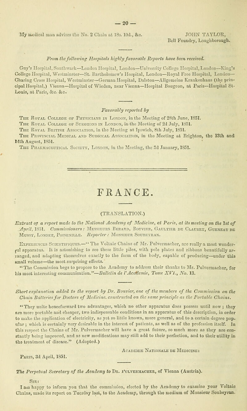 My medical man advises tho No. 2 Chain at iSs. lOd., &e, JOHN TAYLOR, Bell Foundry, Loughborough. From the following Hospitals highly favorable Reports have teen received. Guy's Hospital, Southv;ark—London Hospital, London—University College Hospital, London—King's College Hospital, Westminster—St. Bartholomew's Hospital, London—Royal Free Hospital, London— Charing Cross Hospital, Westminster—German Hospital, Dalston—Allgemeine Krankenhaus (the prin^ cipal Hospital,) \''ienna—Hospital of Wieden, near Vienna—Hospital Bougeon, at Paris—Hospital St- Louis, at Palis, &c. &c. Favorahly reported ly The Royal College of Physicians in London, in the Meeting of 28th June, 185L The Royal College of Surgeons in London, in the Meeting of 2d July, 1851. The Royal British Association, in the Meeting at Ipswich, 8th July, 1851. The Provincial Medical and Surgical Association, in the Meeting at BrightoDj tho 13th 1-lth August, 1851. The Phakmaceutical Society, London, in the Meeting, the Sd January, 1851. FEANCE. (TRANSLATION.) Extract oj a report made to the National Academy of Medicine, at Paris, at its meeting on the 1st of .April, 1S51. Commissioners: Messieurs Berard, Bouvier, Gaultier de Claubry, Gueneaude MussY, Longet, Poisenille. Reporter: Monsieur Soubeyran. Experiences Scientifiques.— The Voltaic Chains of Mr. Pulvermaeher, are really a most wonder- ful apparatus. It is astonishing to see these little piles, with pole plates and ribbons beautifully ar- ranged, and adapting themselves exactly to the form of the body, capable of producing—under this sanall volume—the most surprising effects.  The Commission begs to propose to the Academy to address their thanks to Mr. Pulvermaeher, for his most interesting communication.—Bulletin de I'AccMemie, Tome XVI., No. 13. Short explanation added to the report by Dr. Bouvier, one of the members of tlie Commission on the Chain Batteries for Doctors of Medicine, constructed on the same principle as the Portable Chains.  They unite henceforward two advantages, which no other apparatus does possess until now; they are more portable and cheaper, two indispensable conditions in an apparatus of this description, in order to make the application of electricity, as yet so little known, more general, and to a certain degree pop- nlar ; which is certainly very desirable in the interest of patients, as well as of the profession itself. In this respect the Chains of Mr. Pulvermaeher will have a great future, so much more as they are con- stantly being improved, and as new modifications may still add to their perfection, and to their utility in the treatment of disease. (Adopted.) Academie Nationale de Medicine : Paris, 3d April, 1851. The Perpetual Secretary of the Academy to Dr. Pulvermacher, of Vienna (Austria). Sir: I am happy to inform you that the commission, elected by the Academy to examine your Voltaic Chains, made its report on Tuesday last, to the Academy, through the medium of Monsieur Soubeyran.