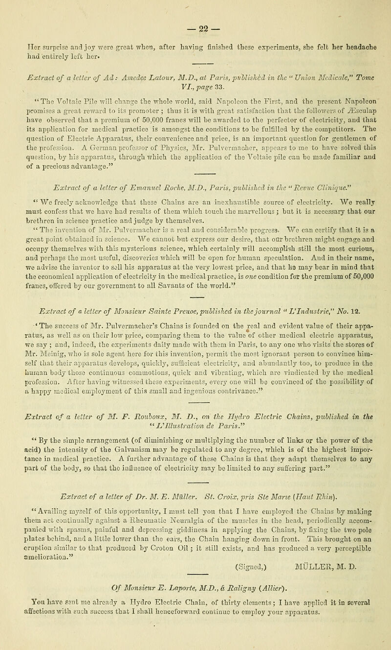 — sa- iler surprise and joy were great when, after having finished these experiments, she felt her headache had entirely left her. Extract of a letter of Ad: Amedee Latour, M.D., at Paris,pnhlished in the  Union Medicale, Tome VI., page 33. The Voltaic Pile will change the whole world, said Napoleon the First, and the present Napoleon promises a great reward to its promoter ; thus it is with great satisfaction that the followers of ^sculap have observed that a premium of 50,000 francs will be awarded to the perfector of electricity, and that its application for medical practice is amongst the conditions to be fulfilled by the competitors. The question of Electric Apparatus, their convenience and price, is an important question for gentlemen of the profession. A German professor of Physics, Mr. Pulvermaoher, appears to me to have solved this question, by his apparatus, through which the application of the Voltaic pile can be made familiar and of a precious advantage. Extract of a letter of Emanuel Roche, M.D., Paris, published iJi the Revue Clinique.  We freely acknowledge that these Chains are an inexhaustible source of electricity. We really must confess that we have had results of them which touch the marvellous ; but it is necessary that our brethren in science practice and judge by themselves.  The invention of Mr. Pulvermacher is a real and considerable progress. We can certify that it is a great point obtained in science. We cannot but express our desire, that oQr brethren might engage and occupy themselves with this mysterious science, which certainly will accomplish still the most curious, and perhaps the most useful, discoveries which will be open for human speculation. And in their name, we advise the inventor to soil his apparatus at the very lowest price, and that ha may bear in mind that the economical application of electricity in the medical practice, is one condition ftfS the premium of 50,000 francs, offered by our government to all Savants of the world. Extract of a letter of Monsieur Sainte Preuoe, published in the journal  L' Industrie, No. 12. ■' The success of Mr. Pulvermacher's Chains is founded on the real and evident value of their appa- ratus, as well as on their low pj-ice, comparing them to the value of other medical electric apparatus, we say ; and, indeed, the experiments daily made with them in Paris, to any one who visits the stores of Mr. Meinig, who is sole agent here for this invention, permit the most ignorant person to convince him- self that their apparatus develops, quickly, sufficient electricity, and abundantly too, to produce in the human body those continuous commotions, quick and vibrating, which are vindicated by the medical profession. After having witnessed these experiments, every one will be convinced of the possibility of a happy medical employment of this small and ingenious contrivance. Extract of a letter of M. F. Rouhoux, M. D., on the Hydro Electric Chains, published in the E'Illustration de Paris.  By the simple arrangement (of diminishing or multiplying the number of links or the power of the acid) the intensity of the Galvanism may be regulated to any degree, which is of the highest impor- tance in medical practice. A further advantage of these Chains is that they adapt themselves to any part of the body, so that the influence of electricity may be limited to any suftering part. Extract of a letter of Dr. 31. E. MUller. St. Croix, pris Ste Mane [Haul Rhin). Availing myself of this opportunity, I must tell you that I have employed the Chains by making them act continually against a Rheumatic Neuralgia of the muscles in the head, i^eriodically accom- panied with spasms, painful and depressing giddiness in applying the Chains, by fixing the two pole plates behind, and a little lower than the ears, the Chain hanging down in front. This brought on an eruption similar to that produced by Croton Oil; it still exists, and has produced a very perceptible amelioration. (Signed,) MULLER, M. D. Of Monsieur E. Laporte, M.D., & Raligny {Allier'). You have sent me already a Hydro Electric Chain, of thirty elements; I have applied it in several affections with such success that I shall henceforward continue to employ your apparatus.