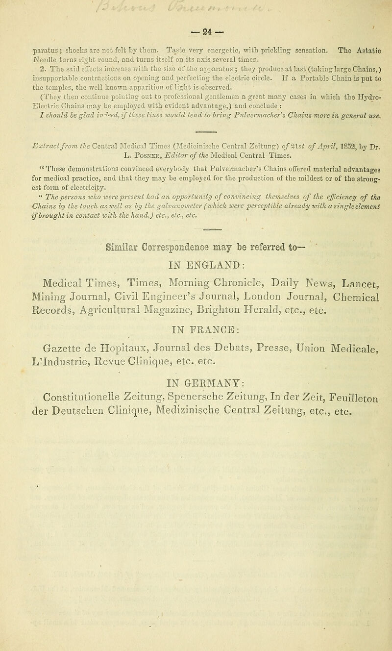 -24- paratusj shocks are not felt by tliom. Taste very energetic, with prickliBg sensation. The Astatic Needle tarns right round, and turns itself on its axis several times. 2. The said effects increase with the size of the apparatus ; they produce at last (takinglarge Chains,) insupportable contractions on opening and perfecting the electric circle. If a Portable Chain is put to the temples, the well known apparition of light is observed. (They then continue pointing out to professional gentlemen a great many cases in which the Hydro- Electric Chains may be employed with evident advantage,) and conclude : I sliould be glad iv-'^fid, if these lines would tend to bring Pulvermacher's Chains more in general use. Extract from the Central Medical Times (Medicinische Central Zeitung) of%\st of April, 1852, by Dr. L. PoSNER, Editor of the Medical Central Times.  These demonstrations convinced everybody that Pulvermacher's Chains offered material advantages for medical practice, and that they may be employed for the production of the mildest or of the strong- est form of electricity.  The persons icho loere present had an opportunity of convincing themselves of the efficiency of tha Chains by the touch as well as by the galvanometer fivhich were perceptible already with a single element if brought in contact with the hand.J etc., etc., etc. Similar GorrespondenGa may be referred to— ' IN ENGLAND: Medical Times, Times, Morning Chronicle, Daily News, Lancet, Mining Journal, Civil Engineer's Journal, London Journal, Chemical Records, Agricultural Magazine, Brighton Herald, etc., etc. IN FRANCE: Gazette de Hopitaux, Journal des Debats, Presse, Union Medicale, L'Industrie, Revue Clinique, etc. etc. IN GERMANY: Constitutionelle Zeitung, Spenersche Zeitung, In der Zeit, Feuilleton der Deutschen Clinique, Medizinische Central Zeitung, etc., etc.