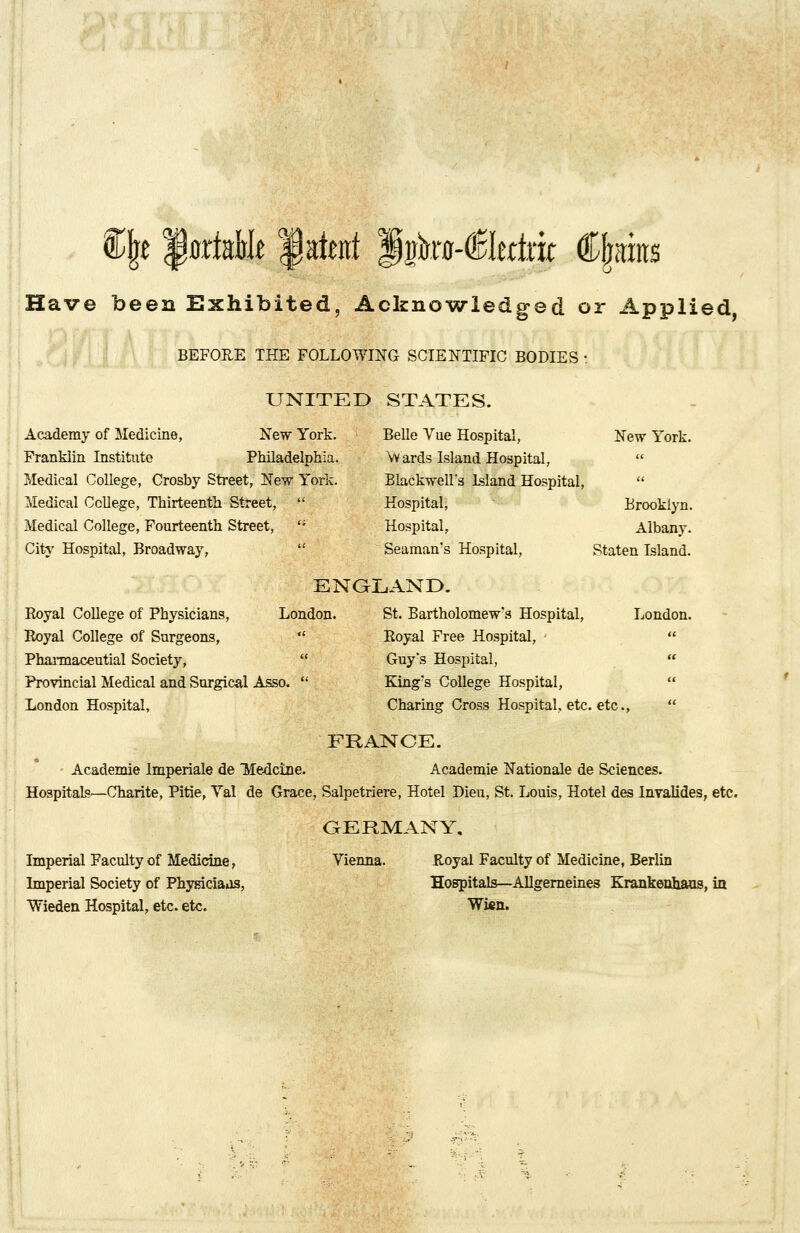 Cjre JurfaMt fatat ^ka-t&krtxk (Spits Have been Exhibited, Acknowledged or Applied BEFORE THE FOLLOWING SCIENTIFIC BODIES ■ UNITED STATES. Academy of Medicine, New York. Franklin Institute Philadelphia. Medical College, Crosby Street, New York. Medical College, Thirteenth Street,  Medical College, Fourteenth Street, '; City Hospital, Broadway,  Belle Vue Hospital, New York. Wards Island Hospital,  Blackwell's Island Hospital,  Hospital, Brooklyn. Hospital, Albany. Seaman's Hospital, Staten Island. Boyal College of Physicians, Royal College of Surgeons,  Pharmaceutial Society, Provincial Medical and Surgical Asso.  London Hospital, ENGLAND. London. St. Bartholomew's Hospital,  Royal Free Hospital, ;  Guy's Hospital, King's College Hospital, Charing Cross Hospital, etc. etc., London. FRANCE. Academie Imperiale de Medcine. Academie Nationale de Sciences. Hospitals—Charite, Pitie, Yal de Grace, Salpetriere, Hotel Dieu, St. Louis, Hotel des Invalides, etc. Imperial Faculty of Medicine, Imperial Society of Physiciaas, Wieden Hospital, etc. etc. GERMANY, Vienna. Royal Faculty of Medicine, Berlin Hospitals—Allgerneines Krankenhaus, in Wien.