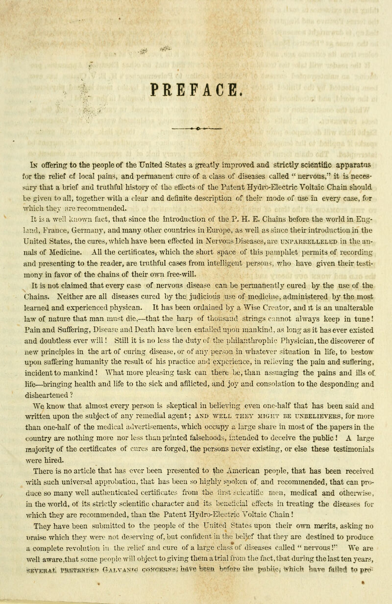 PREFACE In offering to the people of the United States a greatly improved and strictly scientific apparatus for the relief cf local pains, and permanent cure of a class of diseases called  nervous, it is neces- sary that a brief and truthful history of the effects of the Patent Hydro-Electric Voltaic Chain should be given to all, together with a clear and definite description of their mode of use in every case, for which they are recommended. It is a well known fact, that since the introduction of the P. H. E. Chains before the world in Eng- land, Prance, Germany, and many other countries in Europe, as well as since then introduction hi the United States, the cures, which have been effected in Nervous Diseases, are unparrelleled in the an- nals of Medicine. All the certificates, which the short space of this pamphlet permits of recording and presenting to the reader, are truthful cases from intelligent persons, who have given their testi- mony in favor of the chains of their own free-will. It is not claimed that every case of nervous disease can be permanently cured by the use of the Chains. Neither are all diseases cured by the judicious use of medicine, administered by the most learned and experienced physican. It has been ordained by a Wise Creator, and it is an unalterable law of nature that man must die,—that the harp of thousand strings cannot always keep in tune! Pain and Suffering, Disease and Death have been entailed upon mankind, as long as it has ever existed and doubtless ever will! Still it is no less the duty of the philanthrophic Physician, the discoverer of new principles in the art of curing disease, or of any person in whatever situation in life, to bestow upon suffering humanity the result of his practice and experience, in relieving the pain and suffering, incident to mankind! What more pleasing task can there be, than assuaging the pains and ills of life—bringing health and life to the sick and afflicted, and joy and consolation to the desponding and disheartened ? We know that almost every person is skeptical in believing even one-half that has been said and written upon the subject of any remedial agent; and well tkey might be unbelievers, for more than one-half of the medical advertisements, which occupy a large share in most of the papers in the country are nothing more nor less than printed falsehoods, intended to deceive the public! A large majority of the certificates of cures are forged, the persons never existing, or else these testimonials were hired. There is no article that has ever been presented to the American people, that has been received with such universal approbation, that has been so highly spoken of and recommended, that can pro- duce so many well authenticated certificates from the first scientific men, medical and otherwise, in the world, of its strictly scientific character and its beneficial effects in treating the diseases for which they are recommended, than the Patent Hydro-Electric Voltaic Chain! They have been submitted to the people of the United States upon their own merits, asking no nraise which they were not deserving of, but confident in the belief that they are destined to produce a complete revolution in the relief and cure of a large class of diseases called  nervous!' We are well aware/that some people will object to giving them atrial from the fact.that during the last ten years, sEYEBAti ^SvrfPF^E?5 0-alv.akt<j cMvmnw, h$$Q h*m bofot thn |mbHsj which bm^ fatlM to pro-