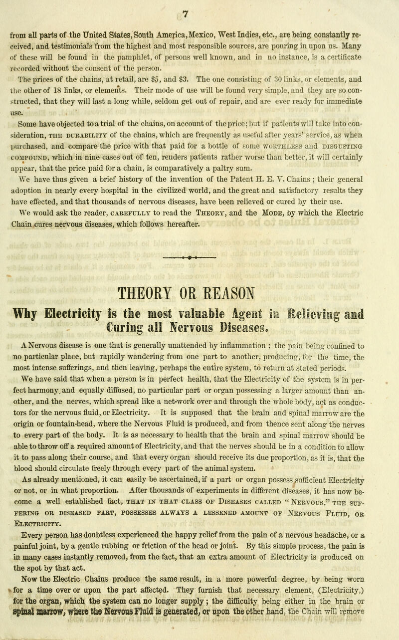 from all parts of the United States, South America,Mexico, West Indie8, etc., are being constantly re- ceived, and testimonials from the highest and most responsible sources, are pouring in upon us. Many of these will be found in the pamphlet, of persons well known, and in no instance, is a certificate recorded without the consent of the person. The prices of the chains, at retail, are ${>, and $3. The one consisting of .'SO links, or elements, and the other of 18 links, or elements. Their mode of use will be found very simple, and they are so con- structed, that they will last a long while, seldom get out of repair, and are ever ready for immediate use. Some have objected to a trial of the chains, on account of the price; but if patients will take into con- sideration, the durability of the chains, which are frequently as useful after years' service, as when purchased, and compare the price with that paid for a bottle of some worthless and disgusting compound, which in nine cases out of ten, renders patients rather worse than better, it will certainly appear, that the price paid for a chain, is comparatively a paltry sum. We have thus given a brief history of the invention of the Patent H. E. Y. Chains ; their general adoption in nearly every hospital in the civilized world, and the great and satisfactory results they have effected, and that thousands of nervous diseases, have been relieved or cured by their use. We would ask the reader, carefully to read the Theory, and the Mode, by which the Electric Chain ernes nervous diseases, which follows hereafter. THEORY OR REASON Why Electricity is the most valuable Agent in Relieving and Curing all Ner^oiis Diseases* A Nervous disease is one that is generally unattended by inflammation ; the pain being confined to no particular place, but rapidly wandering from one part to another, producing, for the time, the most intense sufferings, and then leaving, perhaps the entire system, to return at stated periods. We have said that when a person is in perfect health, that the Electricity of the system is in per- fect harmony, and equally diffused, no particular part or organ possessing a larger amount than an- other, and the nerves, which spread like a net-work over and through the whole body, act as conduc- tors for the nervous fluid, or Electricity. It is supposed that the brain and spinal marrow are the origin or fountain-head, where the Nervous Fluid is produced, and from thence sent along the nerves to every part of the body. It is as necessary to health that the brain and spinal marrow should be able to throw off a required amount of Electricity, and that the nerves should be in a condition to allow it to pass along their course, and that every organ should receive its due proportion, as it is, that the blood should circulate freely through every part of the animal system. As already mentioned, it can easily be ascertained, if a part or organ possess .sufficient Electricity or not, or in what proportion. After thousands of experiments in different diseases, it has now be- come a well established fact, that in that class of Diseases called  Nervous, the suf- fering or diseased part, possesses always a lessened amount of Nervous Fluid, or Electricity. Every person has doubtless experienced the happy relief from the pain of a nervous headache, or a painful joint, by a gentle rubbing or friction of the head or joint. By this simple process, the pain is in many cases instantly removed, from the fact, that an extra amount of Electricity is produced on the spot by that act. Now the Electric Chains produce the same result, in a more powerful degree, by being worn for a time over or upon the part affected. They furnish that necessary element, (Electricity.) for the organ, which the system can no longer supply; the difficulty being either in the brain or spinal marrow, where ta© Nerroas Fluid is generated, er npon the other hand, the Chain will removs -