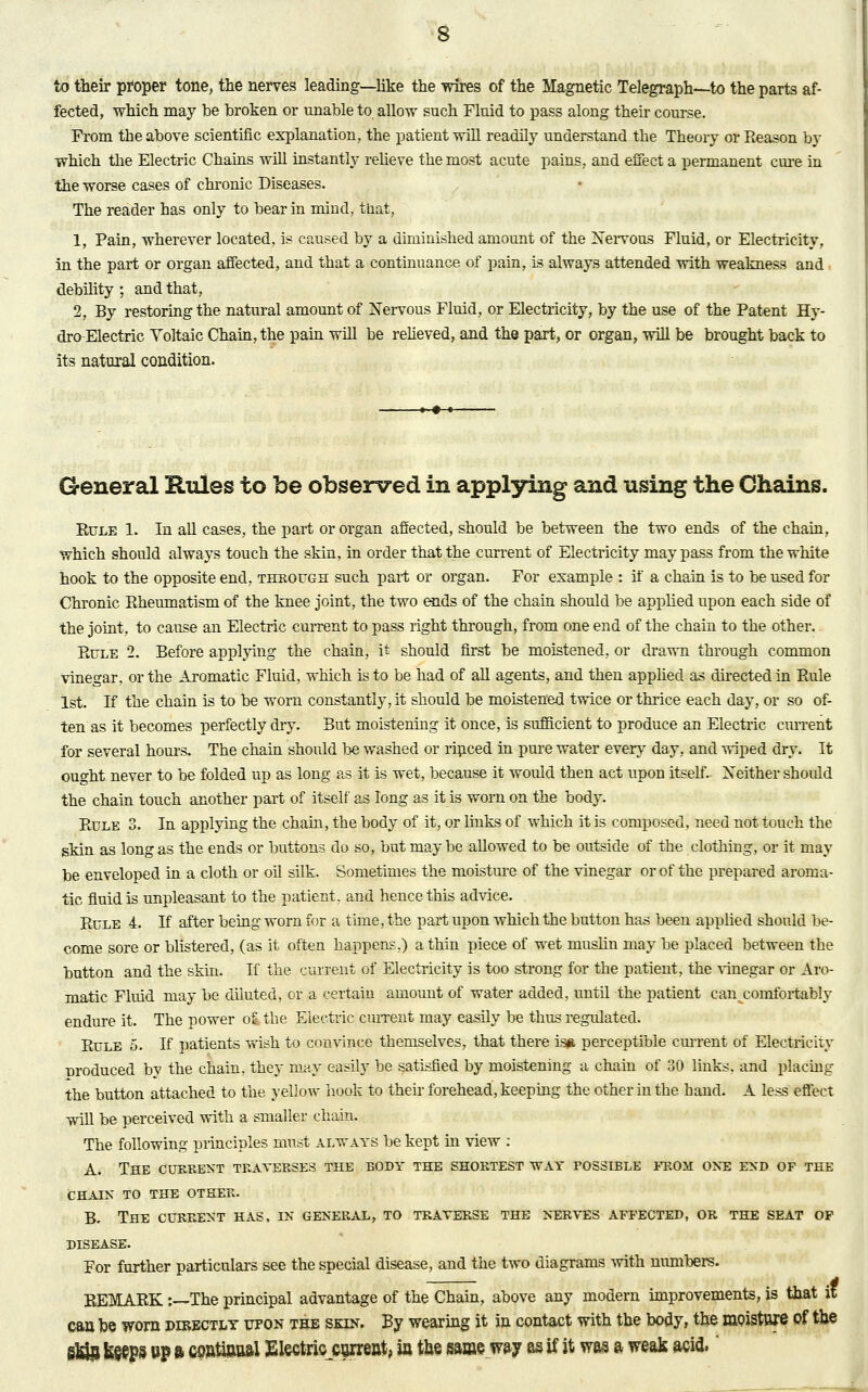 to their proper tone, the nerves leading—like the -wires of the Magnetic Telegraph—to the parts af- fected, which may be broken or unable to allow such Fluid to pass along their course. From the above scientific explanation, the patient will readily understand the Theory or Reason by vrhich the Electric Chains will instantly relieve the most acute pains, and effect a permanent cure in the worse cases of chronic Diseases. The reader has only to bear in mind, that, 1, Pain, wherever located, is caused by a diminished amount of the Nervous Fluid, or Electricity, in the part or organ affected, and that a continuance of pain, is always attended with weakness and debility ; and that, 2, By restoring the natural amount of Nervous Fluid, or Electricity, by the use of the Patent Hy- dro-Electric Voltaic Chain, the pain will be relieved, and the part, or organ, will be brought back to its natural condition. General Rules to be observed in applying and using the Chains. Eule 1. In all cases, the part or organ affected, should be between the two ends of the chain, which should always touch the skin, in order that the current of Electricity may pass from the white hook to the opposite end, through such part or organ. For example : if a chain is to be used for Chronic Rheumatism of the knee joint, the two ends of the chain should be applied upon each side of the joint, to cause an Electric current to pass right through, from one end of the chain to the other. Rule 2. Before applying the chain, it should first be moistened, or drawn through common vinegar, or the Aromatic Fluid, which is to be had of all agents, and then applied as directed in Rule 1st. If the chain is to be worn constantly, it should be moistened twice or thrice each day, or so of- ten as it becomes perfectly dry. But moistening it once, is sufficient to produce an Electric current for several horns. The chain should be washed or rinced in pure water every day, and wiped dry. It ought never to be folded up as long as it is wet, because it would then act upon itself. Neither should the chain touch another part of itself as long as it is worn on the body. Rule 3. In applying the chain, the body of it, or links of which it is composed, need not touch the skin as long as the ends or buttons do so, but maybe allowed to be outside of the clothing, or it may be enveloped in a cloth or oil silk. Sometimes the moisture of the vinegar or of the prepared aroma- tic fluid is unpleasant to the patient, and hence this advice. Rule 4. If after being worn for a time, the part upon which the button has been applied should be- come sore or blistered, (as it often happens,) a thin piece of wet muslin may be placed between the button and the skin. If the current of Electricity is too strong for the patient, the vinegar or Aro- matic Fluid may be diluted, or a certain amount of water added, until the patient can .comfortably endure it. The power ofe the Electric current may easily be thus regulated. Rule 5. If patients wish to convince themselves, that there isn perceptible cm-rent of Electricity nroduced by the chain, they may easily be satisfied by moistening a chain of 30 links, and placing the button attached to the yellow hook to their forehead, keeping the other in the hand. A less effect will be perceived with a smaller chain. The following principles must always be kept in view : A. The current traverses the body the shortest way possible from one end of the CHAIN TO THE OTHER. B. The current has, in general, to traverse the nerves affected, or the seat of DISEASE. For further particulars see the special disease, and the two diagrams with numbers. REMARK :—The principal advantage of the Chain, above any modern improvements, is that it can be worn directly upon the skin. By wearing it in contact with the body, the moisture of the §M§ fe§eps »P a ooatiaaal Electric current, ia the same, way as if it was a weak m& '
