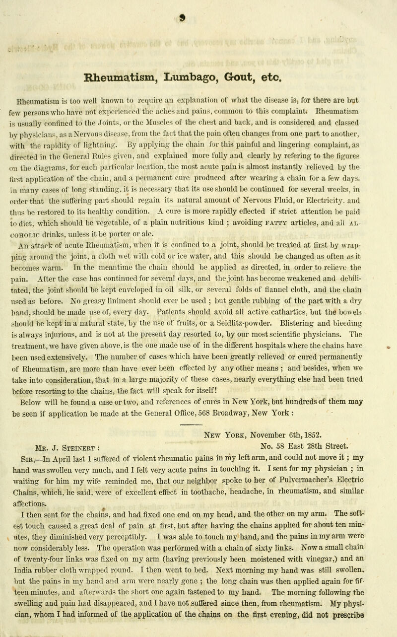 Rheumatism, Lumbago, Gout, etc. Rheumatism is too well known to require an explanation of what the disease is, for there are but few persons who have not experienced the aches and pains, common to this complaint* Rheumatism is usually confined to the Joints, or the Muscles of the chest and back, and is considered and classed by physicians, as a Nervous disease, from the fact that the pain often changes from one part to another, with the rapidity of lightning. By applying the chain for this painful and lingering complaint, as directed in the General Rules given, and explained more fully and clearly by refering to the figures on the diagrams, for each particular location, the most acute pain is almost instantly relieved by the first application of the chain, and a permanent cure produced after wearing a chain for a few days. In many cases of long standing, it is necessary that its use should be continued for several weeks, in order that the suffering part should regain its natural amount of Nervous Fluid, or Electricity, and thus be restored to its healthy condition. A cure is more rapidly effected if strict attention be paid to diet, which should be vegetable, of a plain nutritious kind ; avoiding patty articles, and all An coholic drinks, unless it be porter or ale. An attack of acute Rheumatism, when it is confined to a joint, should be treated at first by wrap- ping around the joint, a cloth wet with cold or ice water, and this should be changed as often as it becomes warm. In the meantime the chain should be applied as directed, in order to relieve the pain. After the case has continued for several days, and the joint has become weakened and debili- tated, the joint should be kept enveloped in oil silk, or several folds of flannel cloth, and the chain used as before. No greasy liniment should ever be used ; but gentle rubbing of the part with a dry hand, should be made use of, every day. Patients should avoid all active cathartics, but the bowels should be kept in a natural state, by the use of fruits, or a Seidlitz-powder. Blistei'ing and bieedmg is always injurious, and is not at the present day resorted to, by our most scientific physicians. The treatment, we have given above, is the one made use of in the different hospitals where the chains have been used extensively. The number of cases which have been greatly relieved or cured permanently of Rheumatism, are more than have ever been effected by any other means ; and besides, when Ave take into consideration, that in a large majority of these cases, nearly everything else had been tried before resorting to the chains, the fact will speak for itself! Below will be found a case or two, and references of cures in New York, but hundreds of them may be seen if application be made at the General Office. 568 Broadway, New York : New York, November 6th, 1852. Mb. J. Steinert : No. 58 East 28th Street. Sir,—In April last I suffered of violent rheumatic pains in my left arm, and could not move it; my hand was swollen very much, and I felt very acute pains in touching it. I sent for my physician ; in waiting for him my wife reminded me, that our neighbor spoke to her of Pulvermacher's Electric Chains, which, he said, were of excellent effect in toothache, headache, in rheumatism, and similar affections. I then sent for the chains, and had fixed one end on my head, and the other on my arm. The soft- est touch caused a great deal of pain at first, but after having the chains applied for about ten min- utes, they diminished very perceptibly. I was able to touch my hand, and the pains in my arm were now considerably less. The operation was performed with a chain of sixty links. Now a small chain of twenty-four links was fixed on my arm (having previously been moistened with vinegar,) and an India rubber cloth wrapped round. I then went to bed. Next morning my hand was still swollen, but the pains in my hand and arm were nearly gone ; the long chain was then applied again for fif- teen minutes, and afterwards the short one again fastened to my hand. The morning following the swelling and pain had disappeared, and I have not suffered since then, from rheumatism. My physi-