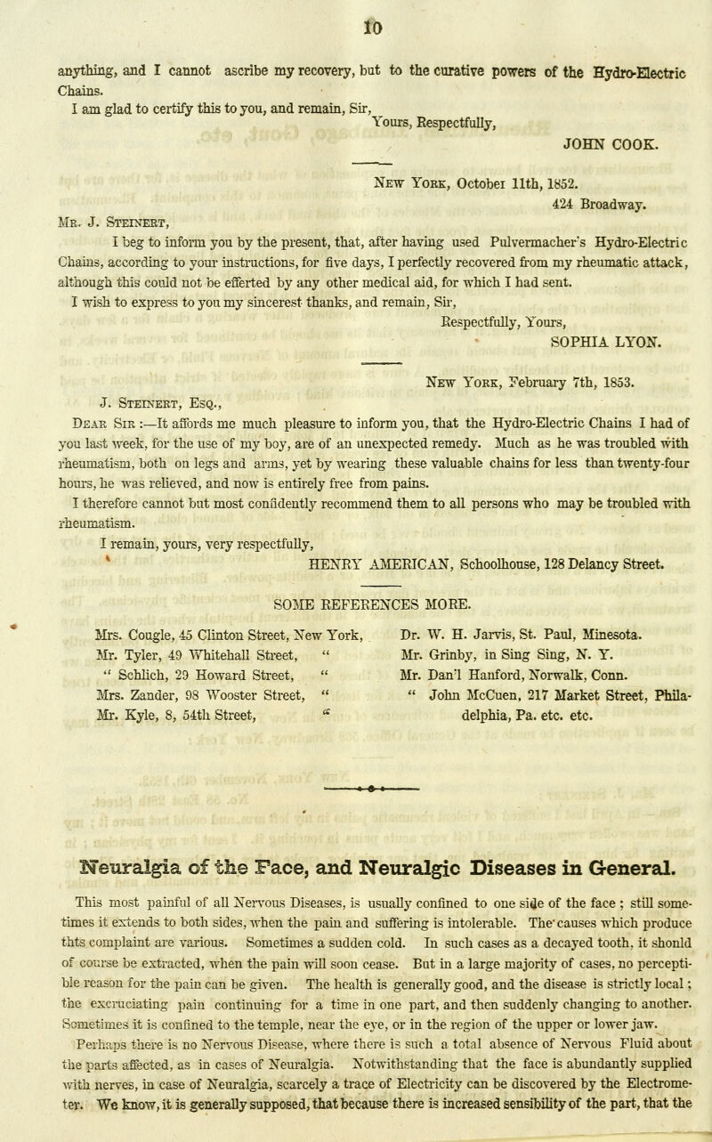 ID anything, and I cannot ascribe my recovery, but to the curative powers of the Hydro-Electric Chains. I am glad to certify this to you, and remain, Sir, Yours, Respectfully, JOHN COOK. New York, October 11th, 1852. 424 Broadway. Mr. J. Steinert, I beg to inform you by the present, that, after having used Pulvermacher's Hydro-Electric Chains, according to your instructions, for five days, I perfectly recovered from my rheumatic attack, although this could not be efferted by any other medical aid, for which I had sent. I wish to express to you my sincerest thanks, and remain, Sir, Respectfully, Yours, SOPHIA LYON. New York, February 7th, 1853. J. Steenert, Esq., Dear Sir :—It affords me much pleasure to inform you, that the Hydro-Electric Chains I had of you last week, for the use of my boy, are of an unexpected remedy. Much as he was troubled with rheumatism, both on legs and arms, yet by wearing these valuable chains for less than twenty-four horns, he was relieved, and now is entirely free from pains. I therefore cannot but most confidently recommend them to all persons who may be troubled with rheumatism. I remain, yours, very respectfully, HENRY AMERICAN, Schoolhouse, 128 Delancy Street. SOME REFERENCES MORE. Mrs. Cougle, 45 Clinton Street, New York, Dr. W. H. Jarvis, St. Paul, Minesota. Mr. Tyler, 49 Whitehall Street,  Mr. Grinby, in Sing Sing, N. Y.  Schlich, 29 Howard Street,  Mr. Danl Hanford, Norwalk, Conn. Mrs. Zander, 98 Wooster Street,   John McCuen. 217 Market Street, Phila- Mr. Kyle, 8, 54th Street, * delphia, Pa. etc. etc. Neuralgia of the Face, and Neuralgic Diseases in General. This most painful of all Nervous Diseases, is usually confined to one side of the face ; still some- times it extends to both sides, when the pain and suffering is intolerable. The- causes which produce thts complaint are various. Sometimes a sudden cold. In such cases as a decayed tooth, it shonld of course be extracted, when the pain will soon cease. But in a large majority of cases, no percepti- ble reason for the pain can be given. The health is generally good, and the disease is strictly local; the excruciating pain continuing for a time in one part, and then suddenly changing to another. Sometimes it is confined to the temple, near the eye, or in the region of the upper or lower jaw. Perhaps there is no Nervous Disease, where there is such a total absence of Nervous Fluid about the parts affected, as in cases of Neuralgia. Notwithstanding that the face is abundantly supplied with nerves, in case of Neuralgia, scarcely a trace of Electricity can be discovered by the Electrome- ter. We know, it is generally supposed, that because there is increased sensibility of the part, that the