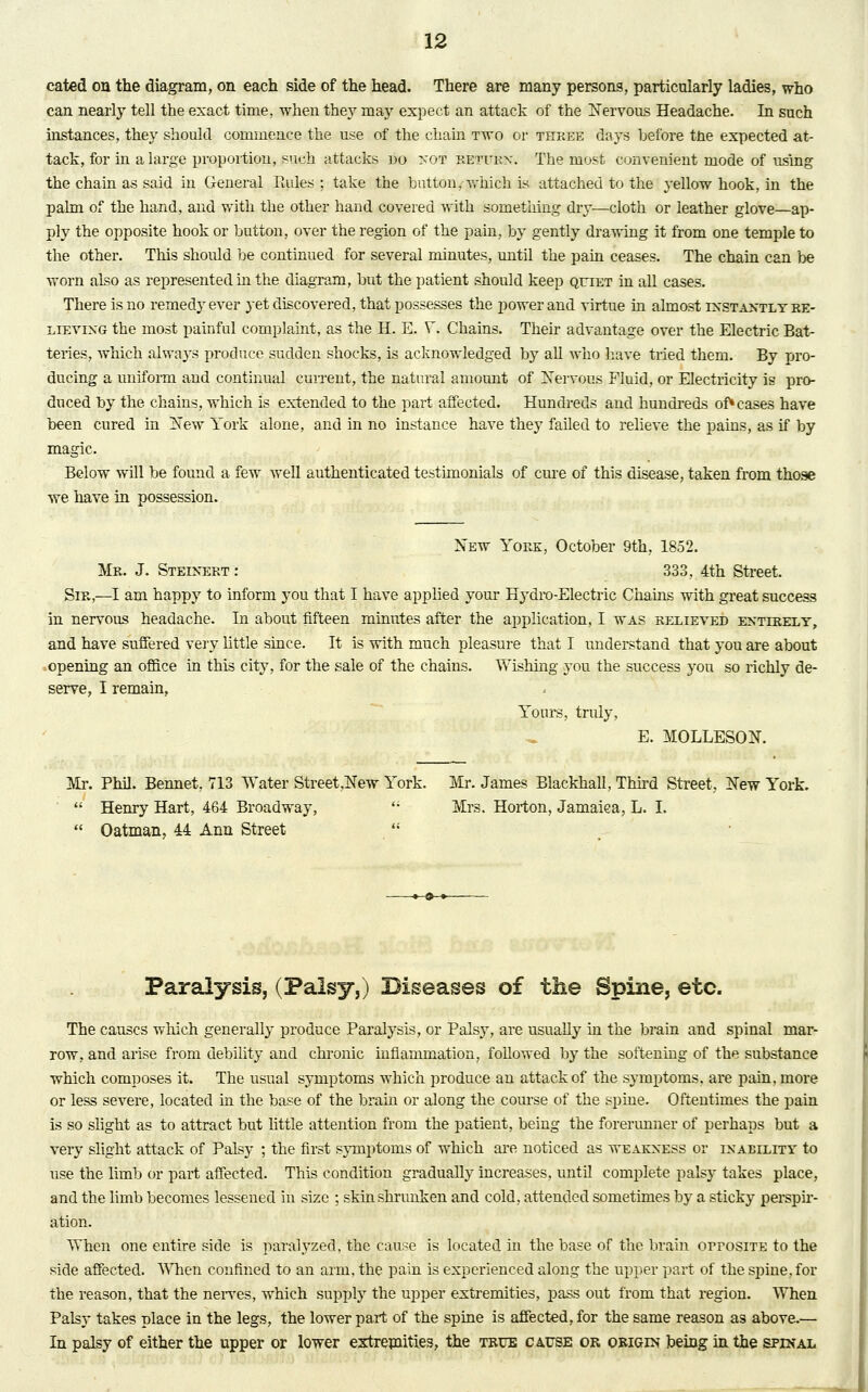 cated on the diagram, on each side of the head. There are many persons, particularly ladies, who can nearly tell the exact time, when they may expect an attack of the Nervous Headache. In such instances, they should commence the use of the chain two or three days before the expected at- tack, for in a large proportion, such attacks no not returx. The most convenient mode of using the chain as said in General Rules ; take the button, which is attached to the yellow hook, in the palm of the hand, and with the other hand covered with something dry—cloth or leather glove—ap- ply the opposite hook or button, over the region of the pain, by gently drawing it from one temple to the other. This should be continued for several minutes, until the pain ceases. The chain can be worn also as represented hi the diagram, but the patient should keep quiet in all cases. There is no remedy ever 3-et discovered, that possesses the power and virtue in almost ixstaxtlyre- lievixg the most painful complaint, as the H. E. Y. Chains. Their advantage over the Electric Bat- teries, which always produce sudden shocks, is acknowledged by all who have tried them. By pro- ducing a uniform and continual current, the natural amount of Nervous Fluid, or Electricity is pro- duced by the chains, which is extended to the part affected. Hundreds and hundreds of* cases have been cured in New York alone, and in no instance have they failed to relieve the pains, as if by magic. Below will be found a few well authenticated testimonials of cure of this disease, taken from those we have in possession. New York, October 9th, 1852. Mr. J. Steinert : 333, 4th Street. Sir,—I am happy to inform you that I have applied your Hydro-Electric Chains with great success in nervous headache. In about fifteen minutes after the application, I was relieved extlrely, and have suffered very little since. It is with much pleasure that I understand that you are about opening an office in this city, for the sale of the chains. Wishing you the success you so richly de- serve, I remain, Yours, truly, E. MOLLESON. Mr. Phil. Bennet, 713 Water Street,New York. Mr. James Blackhall, Third Street, New York.  Henry Hart, 464 Broadway,  Mrs. Horton, Jamaica, L. I.  Oatman, 44 Ann Street  Paralysis, (Palsy,) Diseases of the Spine, etc. The causes which generally produce Paralysis, or Palsy, are usually in the brain and spinal mar- row, and arise from debility and chronic inflammation, followed by the softening of the substance which composes it. The usual symptoms which produce an attack of the symptoms, are pain, more or less severe, located in the base of the brain or along the course of the spine. Oftentimes the pain is so slight as to attract but little attention from the patient, being the forerunner of perhaps but a very slight attack of Palsy ; the first symptoms of which are noticed as weakxess or inability, to use the limb or part affected. This condition gradually increases, until complete palsy takes place, and the limb becomes lessened in size ; skin shrunken and cold, attended sometimes by a sticky perspir- ation. When one entire side is paralyzed, the cause is located in the base of the brain orrosiTE to the side affected. When confined to an arm, the pain is experienced along the upper part of the spine, for the reason, that the nerves, which supply the upper extremities, pass out from that region. When Palsy takes place in the legs, the lower part of the spine is affected, for the same reason as above.— In palsy of either the upper or lower extremities, the true ca,use or origin being in the spinal