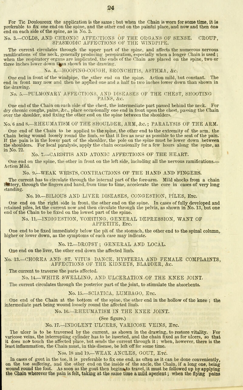 For Tic Douloureux the application is the same; but when the Chain is worn for some time, it is preferable to fix one end on the spine, and the other end on the painful place, and now and then 6ne end on each side of the spine, as in No. 3. No. 3—COLDS, AND CHRONIC AFFECTIONS OF THE ORGANS OF SENSE. CROUP, SPASMODIC AFFECTIONS OF THE WINDPIPE. The current circulates through the upper part of the spine, and affects the numerous nervous ramifications of the neck, generally producing perspiration, especially when a longer Chain is used ; when the respiratory organs are implicated, the ends of the Chain are placed on the spine, two or three inches lower down tj^n shown in the drawing. No. 4.—HOOPING-COUGH, BRONCHITIS, ASTHMA, &c. One end in front of the windpipe, the other end on the spine. Action mild, but constant. The end in front may now and then be applied one and a half to two inches lower down than shown in the drawing. ^o. 5.—PULMONARY AFFECTIONS, AND DISEASES OF THE CHEST, SHOOTING PAINS, &c. One end of the Chain on each side of the chest, the intermediate part passed behind the neck. For dry chronic coughs, pains, &c, place occasionally one end in front upon the chest, passing the Chain over the shoulder, and fixing the other end on the spine between the shoulders. No. 6 and 8.—RHEUMATISM OF THE SHOULDER, ARM, &c.; PARALYSIS OF THE ARM. One end of the Chain to be applied to the spine, the other end to the extremity of the arm, the Chain being wound loosely round the limb, so that it lies as near as possible to the seat of the pain. If the pain is in the lower part of the shoulder, the pole on the spine must be lower down between the shoulders. For local paralysis, apply the chain occasionally for a few hours along the spine, as in No. 22. No. 7.—CARDITIS AND ATONIC AFFECTIONS OF THE HEART. One end on the spine, the other in front on the left side, including all the nervous ramifications.— Action Mild. No. 9.—WEAK WRISTS, CONTRACTIONS OF THE HAND AND FINGERS. The current has to circulate through the internal part of the fore-arm. Mild shocks from a chain rettery, through the fingers and hand, from time to time, accelerate the cure in cases of very long standing. No. 10.—BILIOUS AND LITER DISEASES, CONGESTION, PILES, Etc One end on the right side in front, the other end on the spine. In cases of fully developed and retained piles, let the current now and then circulate through the pelvis, as shown in No. 13, but one end of the Chain to be fixed on the lowest part of the spine. No. 11.—INDIGESTION, YOMITING. GENERAL DEPRESSION, WANT OF APPETITE, Etc. One end to be fixed immediately below the pit of the stomach, the other end to the spinal column, higher or lower down, as the symptoms of each case may indicate. No. 12.—DROPSY ; GENERAL AND LOCAL. One end on the liver, the other end down the affected limb. No. 13.—CHOREA AND ST. VITUS DANCE, HYSTERIA AND FEMALE COMPLAINTS. AFFECTIONS OF THE KIDNEYS, BLADDER, &c. The current to traverse the parts affected. No. 14.—WHITE SWELLING, AND ULCERATION OF THE KNEE JOINT. The current circulates through the posterior part of the joint, to stimulate the absorbents. No. 15.—SCIATICA, LUMBAGO, Etc. One end of the Chain at the bottom of the spine, the other end in the hollow of the knee ; the intermediate part being wound loosely round the affected limb. No. 16.—RHEUMATISM IN THE KNEE JOINT. (See figure.) No. 17.—INDOLENT ULCERS, VARICOSE VEINS, Etc. The ulcer is to be traversed by the current, as shown in the drawing, to restore vitality. For varicose veins, the interrupting cjdinder has to be inserted, and the chain fixed as for ulcers, so that it does nofr touch the affected place, but sends the current through it; when, however, there is the least inflammation, the Chain must, in this disease, be left off for some time. Nos. 18 and 19—WEAK ANCLES, GOUT, Etc. In cases of gout in the toe, it is preferable to fix one end, as often as it can be done conveniently, on the toe suffering, and the other end on the inside of the ancle, the Chain, if a long one, being wound round the foot. As soon as the gout then begin^to travel, it must be followed up by applying the Chain wherever the pain is felt, taking at the same time a mild aperient; when the flying pains