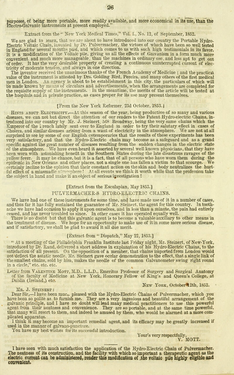 purposes, of being more portable, more readily available, and more economical in its use, than the Electro-Galvanic instruments at present employed.' Extract from the * New York Medical Times/' Vol. L, No. 12, of September, 1852. We are glad to learn, that we are about to have introduced into our country the Portable Hydro- Electric Voltaic Chain, invented by Dr. Pulvermacher, the virtues of which have been so well tested in England for several months past, and which comes to us with such high testimonials in its favor. It is a modification of the Voltaic pile, giving us all the effects of Gaivanism in a form much more convenient, and much more manageable, than the machines in ordinary use., and less apt to get out of order. It has the very desirable property of creating a continuous uninterrupted current of elec- tricity of moderate tension, and always in one direction. The inventor received the unanimous thanks of the French Academy of Medicine ; and the practica\ value of the instrument is attested by Drs. Golding Bird, Pereira. and many others of the first medical men in London. An agency is about to be establishment in this city, the particulars of which will b*e made known by means of circulars and advertisements, when the arrangements are completed for the requisite supply of the instruments. In the meantime, the merits of the article wili be tested at the hospitals and in private practice, as cases proper for its use may present themselves. [From the New York Reformer. 23d October, 1853. i Hints about Electricity.—At this season of the year, being productive of so many and various diseases, we can not but direct the attention of our readers to the Patent Hydro-electric Chains, in- troduced into our country by Mr. J. Steinert, 568 Broadway, being the very same chains which the Emperor of the I reach lately sent over to England in order to try their salutary effect in cases of Cholera, and similar diseases arising from a want of electricity in the atmosphere. We are not at all surprised to see by some of our English cotemporaries that the results of these experiments has been very satisfactory, and that the Hydro-Electric chain may become as a safeguard and as a grand specific against the great number of diseases resulting from the sudden changes in the electric state of the atmosphere. We have even heard it asserted by several well known physicians, that they have been worn with astonishing benefit in the Southern States during the late disastrous ravages of the yellow fever. It may be chance, but it is a fact, that of all persons who have worn them during the epidemic in New Orleans and other places, not a single one has fallen a victim to that scourge. We certainly incline to the opinion that their constant action on the skin and body neutralizes the hurt- ful effect of a miasmadic atmosphere ! At all events we think it worth while that the profession take the subject in hand and make it an object of serious investigation I [Extract from the Esculapian, May 1853.] PULVERMACHER-S HYDRO-ELECTRIC CHAINS. We have had one of these instruments for some time, and have made use of it in a number of cases, and thus far it has fully sustained the guarantee of Mr. Steinert, the agent for this country. In tooth- ache we have had occasion to apply it upon ourselves, and in less than a minute, the pain had entirely ceased, and has never troubled us since. In other cases it has operated equally well. There is no doubt but that this galvanic agent is to become a valuable auxiliary to other means in the treatment of disease. We hope for an opportunity to make use of it in some more serious disease, and if 'satisfactory, we shall be glad to award it all due merit. [Extract from  Dispatch, May 22,1853.] At a meeting of the Philadelphia Franklin Institute last Friday night, Mr. Steinert, of New-York, introduced by Dr. Rand, delivered a short address in explanation of his Hydro-Electric Chains, to the satisfaction of all present. On the opposition of a member, that chains imported from London would not deflect the astatic needle, Mr. Steinert gave ocular demonstration to the effect, that a single link of the smallest chains, sold by him, makes the needle of the common Galvanometer swing right round in a circle, etc. etc. etc. Letter from Valentine Mott, M.D., L.L.D., Emeritus Professor of Surgery and Surgical Anatomy of the faculty of Medicine at New York, Honorary Fellow of King's and Queen's College, at Dublin (Ireland.) etc. New York, October^.2th, 1852. Mk. J. Steinebt : Dear Sir,—I have been muc^ pleased with the Hydro-Electric Chains of Pulvermacher, which you have been so polite as to furnish me. They are a very ingenious and beautiful arrangement of the galvanic principle, and I have no doubt will lead many medical practitioners to use this powerful agent from their neatness and convenience. They are so portable, and at the same time powerful, that many will resort to them, and indeed be amused by them, who would be alarmed at a more com- plicated apparatus. I think it may become an important remedial agent, and its efficacy may be greatly increased if used in the manner of galvano-puncture. You have my best wishes for its successful introduction. Yours very respectfully, V. MOTT. I have seen with much satisfaction the application of the Hydro-Electric Chain of Pulvermacher. The neatness of its construction, and the facility with which so important a therapeutic agent as the electric current can be administered, render this modification of jfcbe voltaic pile highly eligible and convenient.