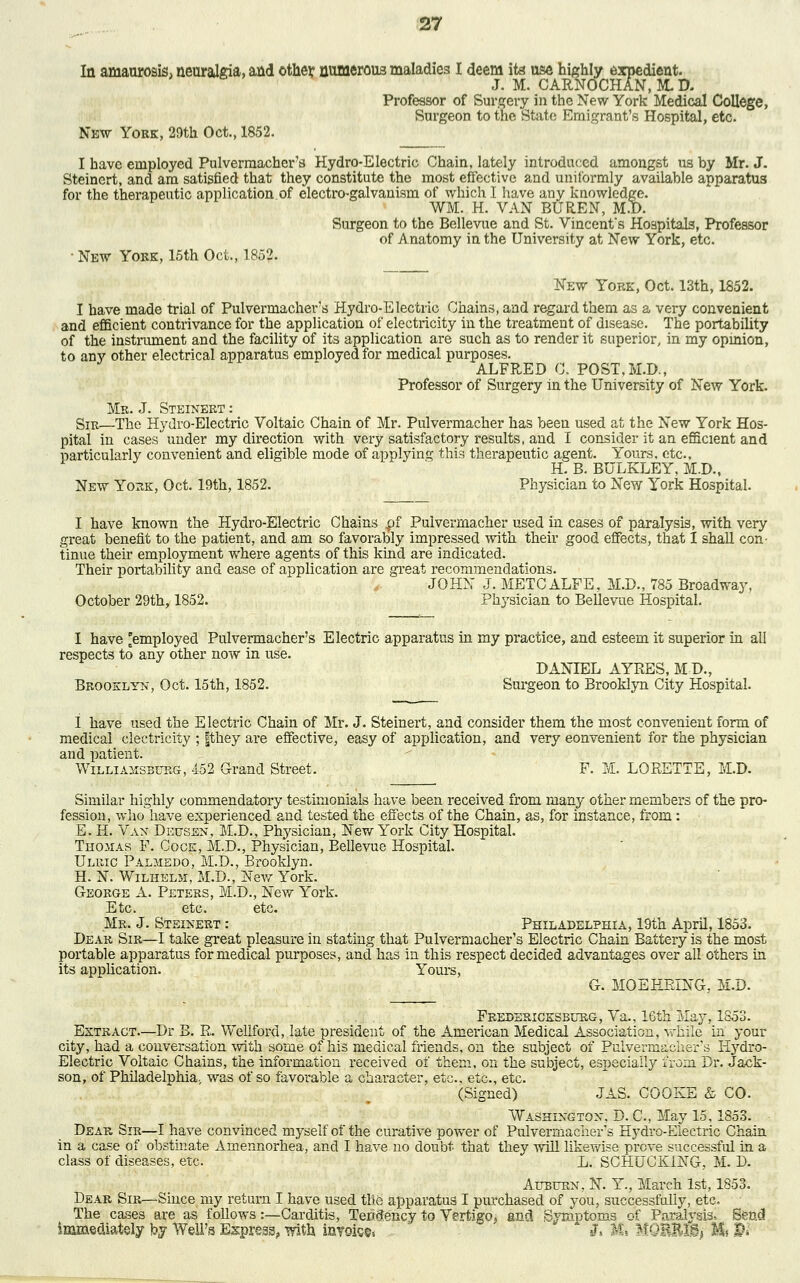 In amaurosis, neuralgia, and other numerous maladies I deem its use highly expedient. J. M. CARNOCHAN, M. D. Professor of Surgery in the New York Medical College, Surgeon to the State Emigrant's Hospital, etc. New York, 29th Oct., 1852. I have employed Pulvermacher's Hydro-Electric Chain, lately introduced amongst us by Mr. J. Steinert, and am satisfied that they constitute the most effective and uniformly available apparatus for the therapeutic application of electro-galvanism of which I have any knowledge. WM. H. VAN BUREN, M.D. Surgeon to the Bellevue and St. Vincent's Hospitals, Professor of Anatomy in the University at New York, etc. • New Yoke, 15th Oct., 1852. New York, Oct. 13th, 1852. I have made trial of Pulvermacher's Hydro-Electric Chains, and regard them as a very convenient and efficient contrivance for the application of electricity in the treatment of disease. The portability of the instrument and the facility of its application are such as to render it superior, in my opinion, to anv other electrical apparatus employed for medical purposes. ALFRED C. POST, M.D., Professor of Surgery in the University of New York. Mr. J. Steinert : Sir—The Hydro-Electric Voltaic Chain of Mr. Pulvermacher has been used at the New York Hos- pital in cases under my direction with very satisfactory results, and I consider it an efficient and particularly convenient and eligible mode of applying this therapeutic agent. Yours, etc., H. B. BULKLEY, M.D., New York, Oct. 19th, 1852. Physician to New York Hospital. I have known the Hydro-Electric Chains pf Pulvermacher used in cases of paralysis, with very great benefit to the patient, and am so favorably impressed with their good effects, that 1 shall con- tinue their employment where agents of this kind are indicated. Their portability and ease of application are great recommendations. JOHN J. METCALFE, M.D., 785 Broadway, October 29th, 1852. Physician to Bellevue Hospital. I have 'employed Pulvermacher's Electric apparatus in my practice, and esteem it superior in all respects to any other now in use. DANIEL AYRES, MD, Brooklyn, Oct. 15th, 1852. Surgeon to Brooklyn City Hospital. I have used the Electric Chain of Mr. J. Steinert, and consider them the most convenient form of medical electricity ; fthey are effective, easy of application, and very convenient for the physician and patient. Williausburg, 452 Grand Street. F. M. LORETTE, M.D. Similar highly commendatory testimonials have been received from many other members of the pro- fession, who have experienced and tested the effects of the Chain, as, for instance, from: E. H. Van Deusen, M.D., Physician, New York City Hospital. Thomas F. Cock, M.D., Physician, Bellevue Hospital. Ulric Palmedo, M.D., Brooklyn. H. N. Wilhelm, M.D., New York. George A. Peters, M.D., New York. Etc. etc. etc. Mr. J. Steinert : Philadelphia, 19th April, 1853. Dear Sir—I take great pleasure in stating that Pulvermacher's Electric Chain Battery is the most portable apparatus for medical purposes, and has in this respect decided advantages over all others in its application. Yours, G. MOEKEING. M.D. Fredericksburg, Va., 16th May, 1853. Extract.—Dr B. R. Weliford, late president of the American Medical Association, while in your city, had a conversation with some of his medical friends, on the subject of Pulvermacher's Iiydro- Electric Voltaic Chains, the information received of them, on the subject, especially iroin Dr. Jack- son, of Philadelphia, was of so favorable a character, etc., etc., etc. (Signed) JAS. COOKE & CO. Washington. D. C, May 15,1853. Dear Sir—I have convinced myself of the curative power of Pulvermacher's Hydro-Eiectric Chain in a case of obstinate Amennorhea, and I have no doubt that they will likewise prove successful in a class of diseases, etc. L. SCHUCKiNG, M. D. Auburn, N. Y., March 1st, 1853. Dear Sir—Since my return I have used tfie apparatus I purchased of you, successfully, etc. The cases are as follows:—Carditis, Tendency to Vertigo, and Symptoms of Paralysis, Send immediately by Well's Express, with m?oiG©5 J, m UQWMj M, §»