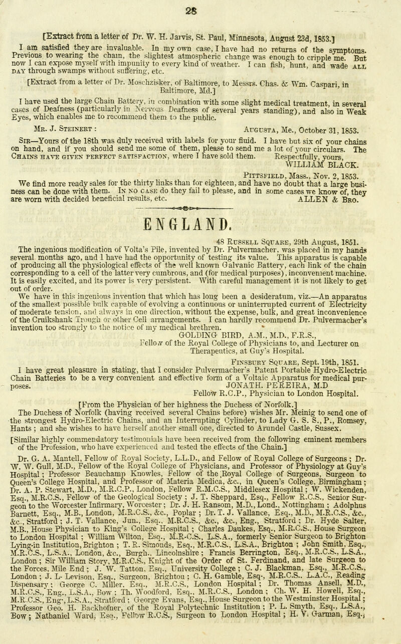 [Extract from a letter of Dr. W. H. Jarvis, St. Paul, Minnesota, August 23d, 1853.) I am satisfied they are invaluable. In my own case, I have had no returns of the symptoms Previous to wearing the chain, the slightest atmospheric change was enough to cripple me But now I can expose myself with impunity to every kind of weather. I can fish, hunt, and wade all day through swamps without suffering, etc. [Extract from a letter of Dr. Moschzisker, of Baltimore, to Messrs. Chas. & Wm. Caspari in Baltimore, Mel.] I have used the large Chain Battery, in combination with some slight medical treatment, in several cases of Deafness (particularly in Nervous Deafness of several years standing), and also in Weak Eyes, which enables me to recommend them to the public. Mr. J. Steinert : Augusta, Me., October 31,1853. Sir—Yours of the 18th was duly received with labels for your fluid. I have but six of your chains on hand, and if you should send me some of them, please to send me a lot of your circulars. The Chains have given perfect satisfaction, where I have sold them. Respectfully, yours, WILLIAM BLACK. : Pittsfield, Mass., Nov. 2,1853. We find more ready sales for the thirty links than for eighteen, and have no doubt that a large busi- ness can be done with them. In no case do they fail to please, and in some cases we know of, they are worn with decided beneficial results, etc. ALLEN & Bro. ENGLAND, 48 Russell Square, 29th August, 1851. The ingenious modification of Volta's Pile, invented by Dr. Pulvermacher, was placed in my hands several months ago, and 1 have had the opportunity of testing its value. This apparatus is capable of producing all the physiological effects of the well known Galvanic Battery, each link of the chain corresponding to a ceil of the latter very cumbrous, and (for medical purposes'), inconvenient machine. It is easily excited, and its power is very persistent. With careful management it is not likely to get out of order. We have in this ingenious invention that which has long been a desideratum, viz.—An apparatus of the smallest possible bulk capable of evolving a continuous or uninterrupted current of Electricity of moderate tension, and always in one direction, without the expense, bulk, and great inconvenience of the Craikshank Trough or other Cell arrangements. I can hardly recommend Dr. Pulvermacher's invention too strongly to the notice of my medical brethren. * G-OLDING- BIRD, A.M., M.D., F.R.S., FellotV of the Royal College of Physicians to, and Lecturer on Therapeutics, at Guy's Hospital. Finsbury Square, Sept. 19th, 1851. I have great pleasure in stating, that I consider Pulvermacher's Patent Portable Hydro-Electric Chain Batteries to be a very convenient and effective form of a Voltaic Apparatus for medical pur- poses. JONATH. PEREIRA, M.D Fellow R.C.P., Physician to London Hospital. [From the Physician of her highness the Duchess of Norfolk.] The Duchess of Norfolk (having received several Chains before) wishes Mr. Meinig to send one of the strongest Hydro-Electric Chains, and an Interrupting Cylinder, to Lady G. S. S.,P., Romsey, Hants ; and she wishes to have herself another small one, directed to Arundel Castle, Sussex. [Similar highly commendatory testimonials have been received from the following eminent members of the Profession, who have experienced and tested the effects of the Chain.] Dr. G. A. Mantell, Fellow of Royal Society, L.L.D., and Fellow of Royal College of Surgeons ; Dr. W. W. Gull, M.D., Fellow of the Royal College of Physicians, and Professor of Physiology at Guy's Hospital; Professor Beau champ Knowles, Fellow of the .Royal College of Surgeons, Surgeon to Queen's College Hospital, and Professor of Materia Medica, &c, in Queen's College, Birmingham; Dr. A. P. Stewart, M.D., M.R.C.P., London, Fellow R.M.C.S., Middlesex Hospital; W. Wickenden, Esq., M.R.C.S., Fellow of the Geological Society ; J. T. Sheppard, Esq., Fellow R.C.S., Senior Sur- geon to the Worcester Infirmary, Worcester; Dr. J. H. Ransom, M.D., Lond., Nottingham ; Adolphus Barnett, Esq., M.B., London, M.R.C.S., &c, Poplar ; Dr. T. J. Vallance, Esq., M.D., M.R.C.S., &c, &c., Stratford ; J. T. Vallance, Jun., Esq.. M.R.C.S., &c, &c, Eng., Stratford ; Dr. Hyde Salter, M.B., House Physician to King's College Hospital; Charles Daukes, Esq., M.R.C.S., House Surgeon to London Hospital ; William Wilton, Esq., M.R-C.S., L.S.A., formerly Senior Surgeon to Brighton Lying-in Institution, Brighton ; T.R.. Simonds, Esq., M.R.C.S., L.S.A., Brighton ; John Smith, Esq., M.R.C.S., L.S.A., London, &c, Burgh.. Lincolnshire; Francis Berrington, Esq., M.R.C.S., L.S.A., London; Sir William Story, M.R.C.S., Knight of the Order of St. Ferdinand, and late Surgeon to the Forces, Mile End ; J. W. Tatton, Esq., University College ; C. J. Blackman, Esq., M.R.C.S., London ; J. L- Levison, Esq., Surgeon, Bri^htou ; C. H. Gamble, Esq-. M.R.C.S.. L.A.C., Reading Dispensarv; Geonre C. Miller. Esq., M.R.C.S., London Hospital; Dr. Thomas Ansell, M.D., M.R,.C.S.,'Eng., L.S.A.. Bow ; Th. Woodford, Esq., M.R.C.S., London ; Ch. W. H. Howell, Esq., M.R.C.S., Eng-, L.S.A., Stratford : George Evans, Esq., House Surgeon to the Westminster Hospital; Professor Geo. H. Backhofner, of the P^oyal Polytechnic Institution ; P. L. Smyth, Esq., L.S.A., Bow; Nathaniel Ward; Eso., Fellow R.C.S., Surgeon to London Hospital; H* V* Garman, Esq.j