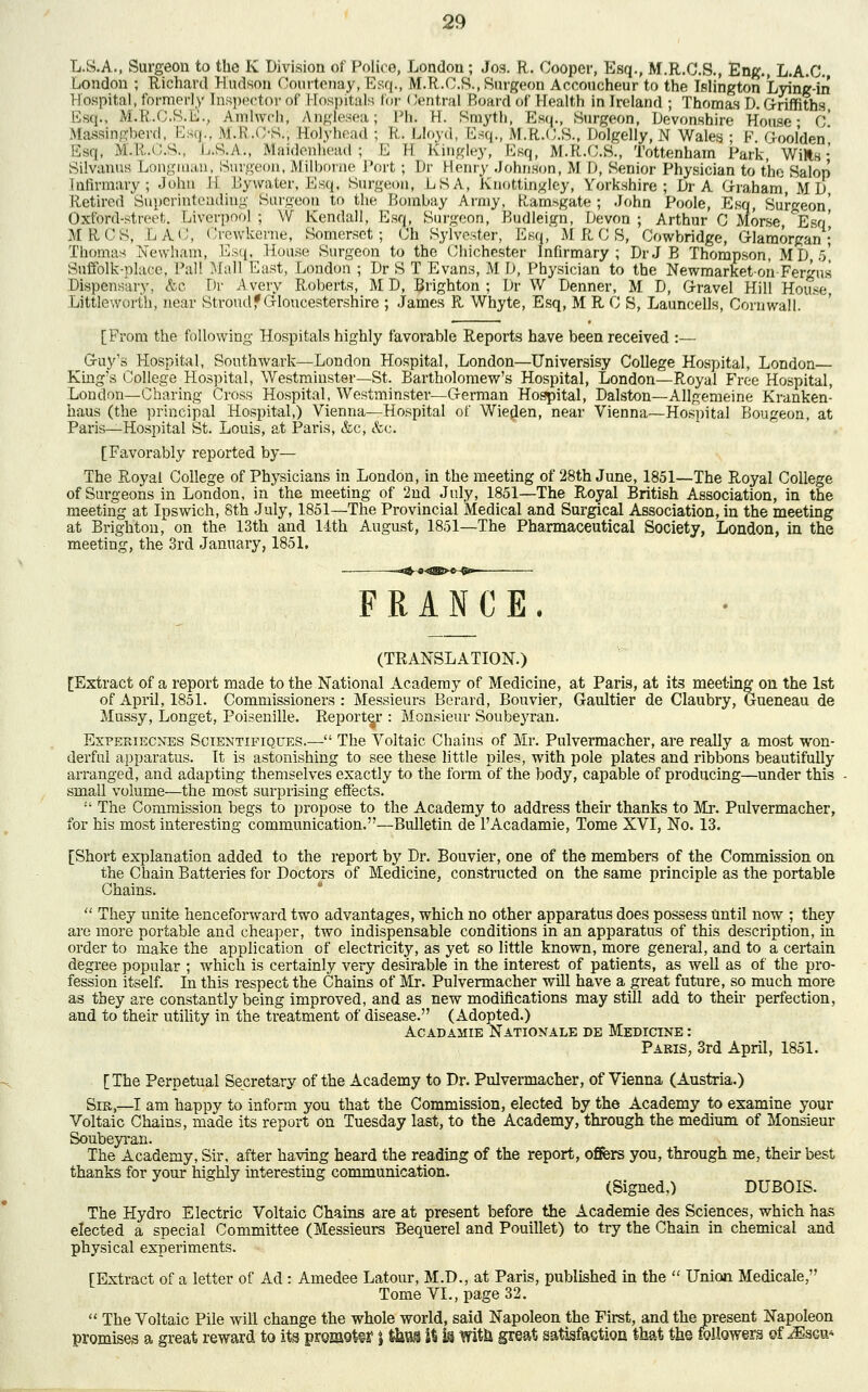 L.S.A., Surgeon to the K Division of Police, London; Jos. R. Cooper, Esq., M.R.C.S., Eng., L.A.C. London ; Richard Hudson Courtenay,Esq., M.R.C.S., Surgeon Accoucheur to the Islington Lyine-in Hospital, formerly Inspector of Hospitals for < fentral Board of Health in Ireland ; Thomas D. Griffiths Esq., M.R.C.S.E., Amlwch, Angfesea; Lh. H. Smyth, Esq., Surgeon, Devonshire House- C* Massingberd, Esq., M.h'.C-S., Holyhead ; R. Lloyd, Esq., M.R.C.8., Dolgelly, N Wales; P. Goolden Esq, M.R.C.S., I..S.A., Maidenhead; E M Itingley, Esq, M.R.O.S., Tottenham Park, Wills- Silvanus Longman, Surgeon, Milborne Port; Dr Henry Johnson, M 1), Senior Physician to the Salop Infirmary; John M Bywater, Esq., Surgeon, LSA, Knottingley, Yorkshire; Dr A Graham, MD Retired Superintending Surgeon to the Bombay Army, K,amsgate ; John Poole, Esq, Surgeon' Oxford-street. Liverpool; W Kendall, Esq, Surgeon, P>udleign, Devon; Arthur C Morse, ^Eso' MRCS, LA'^, Crewkerhe, Somerset; Oh Sylvester, Esq, M R C S, Cowbridge, Glamorgan; Thomas Newham, Esq, House Surgeon to the Chichester Infirmary; Dr J B Thompson, MD, o', Suffolk-place, Pal! Mall East, London ; Dr S T Evans, M D, Physician to the Newmarketon Fergus Dispensary, &c Dr Avery Roberts, MD, Brighton; Dr W Denner, M D, Gravel Hill House, Littleworth, near Strom If Gloucestershire ; James R Whyte, Esq, M R 0 S, Launcells, Cornwall. [From the following Hospitals highly favorable Reports have been received :— Guy's Hospital, Southwark—London Hospital, London—Universisy College Hospital, London King's College Hospital, Westminster—St. Bartholomew's Hospital, London—Royal Free Hospital, Loudon—Charing Cross Hospital, Westminster—German Hospital, Dalston—Allgemeine Kranken- haus (the principal Hospital,) Vienna—Hospital of Wieden, near Vienna—Hospital Bougeon, at Paris—Hospital St. Louis, at Paris, &c, &c. [Favorably reported by— The Royal College of Physicians in London, in the meeting of 28th June, 1851—The Royal College of Surgeons in London, in the meeting of 2nd July, 1851—The Royal British Association, in the meeting at Ipswich, 8th July, 1851—The Provincial Medical and Surgical Association, in the meeting at Brighton, on the 13th and 14th August, 1851—The Pharmaceutical Society, London, in the meeting, the 3rd January, 1851. FRANCE. (TRANSLATION.) [Extract of a report made to the National Academy of Medicine, at Paris, at its meeting on the 1st of April, 1851. Commissioners: Messieurs Berard, Bouvier, Gaultier de Claubry, Gueneau de Mussy, Longet, Poisenille. Reporter : Monsieur Soubeyran. Experiecnes Scientipiques.— The Voltaic Chains of Mr. Pulvermacher, are really a most won- derful apparatus. It is astonishing to see these little piles, with pole plates and ribbons beautifully arranged, and adapting themselves exactly to the form of the body, capable of producing—under this small volume—the most surprising effects. :i The Commission begs to propose to the Academy to address their thanks to Mr. Pulvermacher, for his most interesting communication.—Bulletin de l'Acadamie, Tome XVI, No. 13. [Short explanation added to the report by Dr. Bouvier, one of the members of the Commission on the Chain Batteries for Doctors of Medicine, constructed on the same principle as the portable Chains.  They unite henceforward two advantages, which no other apparatus does possess until now ; they are more portable and cheaper, two indispensable conditions in an apparatus of this description, in order to make the application of electricity, as yet so little known, more general, and to a certain degree popular ; which is certainly very desirable in the interest of patients, as well as of the pro- fession itself. In this respect the Chains of Mr. Pulvermacher will have a great future, so much more as they are constantly being improved, and as new modifications may still add to then perfection, and to their utility in the treatment of disease. (Adopted.) Acadamie Nationale de Medicine : Paris, 3rd April, 1851. [The Perpetual Secretary of the Academy to Dr. Pulvermacher, of Vienna (Austria.) Sir,—I am happy to inform you that the Commission, elected by the Academy to examine your Voltaic Chains, made its report on Tuesday last, to the Academy, through the medium of Monsieur Soubeyran. The Academy, Sir, after having heard the reading of the report, offers you, through me, then- best thanks for your highly interesting communication. (Signed,) DUBOIS. The Hydro Electric Voltaic Chains are at present before the Academie des Sciences, which has elected a special Committee (Messieurs Bequerel and Pouillet) to try the Chain in chemical and physical experiments. [Extract of a letter of Ad: Amedee Latour, M.D., at Paris, published in the  Union Medicale, Tome VI., page 32.  The Voltaic Pile will change the whole world, said Napoleon the First, and the present Napoleon promises a great reward to its promote \ ta it is Wife great satisfaction, that the followers of Msqu-