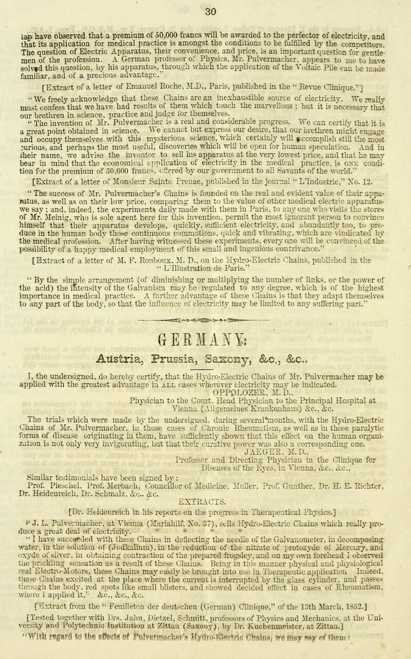 lap have observed that a premium of 50,000 francs will be awarded to the perfector of electricity, and rtle- solvfd this question, by his apparatus, through which the application of the Voltaic Pile can be made familiar, and of a precious advantage/' [Extract of a letter of Emanuel Roche, M.D., Paris, published in the u Eevue Clinique.'']  We freely acknowledge that these Chains are an inexhaustible source of electricity. We really must confess that we have had results of them which touch the marvellous ; but it is necessary that our brethren in science, practice and judge for themselves.  The invention of Mr. Pulvermacher is a real and considerable progress. We can certify that it is a great point obtained in science. We cannot but express our desire, that our brethren might engage and occupy themselves with this mysterious science, Which certainly will accomplish still the most curious, and perhaps the most useful, discoveries which will be open for human speculation. And in £heir name, we advise the inventor to sell his apparatus at the very lowest price, and that he may bear in mind that the economical application of electricity in the medical practice, is oxe condi- tion for the premium of 50,000 francs, offered by our government to all Savants of the world. [Extract of a letter of Monsieur Sainte Preuae, published in the journal  LTndustrie,' Xo. 12.  The success of Mr. Palvermachers Chains is founded on the real and evident value of their appa- ratus, as well as on their low price, comparing them to the value of other medical electric appanitus- we say; and, indeed, the experiments daily made with them in Paris, to anyone who visits the stores of Mr. Meinig, who is sole agent here for this invention, permit the most ignorant person to convince himself that their apparatus develops, quickly, sufficient electricity, and abundantly too, to pro- duce in the human body those continuous commotions, quick and vibrating, which are vindicated by the medical profession/ After having witnessed these experiments, every one will be convinced of the possibility of a happy medical eniploj-ment of this small and ingenious contrivance. [Extract of a letter of M. F. Eouboux. M. P., on the Hydro-Electric Chains, published in the  LHlustration ue Paris/'  By the simple arrangement (of diminishing or multiplying the number of links, or the power of the acid) the intensity of the Galvanism may be regulated to any degree, which is of the highest importance in medical practice. A further advantage of these Chains is that they adapt themselves to any part of the body, so that the influence of electricity may be limited to any suffering part.'' GERMANY,' Austria, Prussia, Saxony, &.ci3 &c„ I, the undersigned, do hereby certify, that the Hydro-Electric Chains of Mr. Pulvermacher may be applied with the greatest advantage in all cases wherever electricity may be indicated. OPP0LOZER, M. P., Physician to the Court, Head Physician to the Principal Hospital at Vienna (Allgemeines Krankenhans) &c, &c. ^ The trials which were made by the undersigned, during several*rnonths, with the Hydro-Electric Chains of Mr. Pulvermacher, in those cases of Chronic Rheumatism, as well as in those paralytic forms of disease originating in them, have sufficiently shown that this effect on the human organi- zation is not only very invigorating, but that their curative power was also a corresponding one. JAEGER. M.D.. Professor and Directing Physician in the Clinique for Diseases of the Eyes, in Vienna, &c, &c, Similar testimonials have been signed by : Prof. Pieschel, Prof. Merbaeh, Councillor of Medicine, Midler, Prof. Gunther, Dr. H. E. Eichter. Dr. Heidenreich. Dr. Schmalz, &c. &c. EXTRACTS. [Dr. Heideureich in his reports on the progress in Therapeutical Physics.] •' J. L. Pulvermacher, at Vienna (Mariahilf, Xo. 37), sells Hydro-Electric Chains which really pro- duce a great deal of electricity. * * * * '• I have succeeded with these Chains in deflecting the needle of the Galvanometer, in decomposing water, in the solution of (Jodkalium),in the reduction of the nitrate of protozyde of Mercury, and oxyde of silver, in obtaining contraction of the prepared frogsley, and on my own forehead I observed the pricklibg sensation as a result of these Chains. Being in this manner physical and physiological real Electro-Motors, these Chains may easily be brought into use in Therapeutic application Indeed, Tiicse Chains excited at the place where the current is interrupted by the' glass cylinder, and passes through the body, red spots like small blisters, and showed decided effect in cases of Rheumatism, where I applied it,:: &c, &c, &c. [Extract from the  Feuilleton der deutschen (German) Clinique,1' of the 13th March, 1S52.] [Tested together with Drs. J aim, Dietzel, Schmitt, professors of Physics and Mechanics, at the Uni- versity and Polytechnic Institution at Zittau (Saxony),, by Dr. Euchenmeister, at Zittau.] With nfttffl to til lltost*^ Hht-vr.^rhi-r:-. tiv,'.-,,-. A-i^nc =>•:,:• | »ggf ef Hfena •