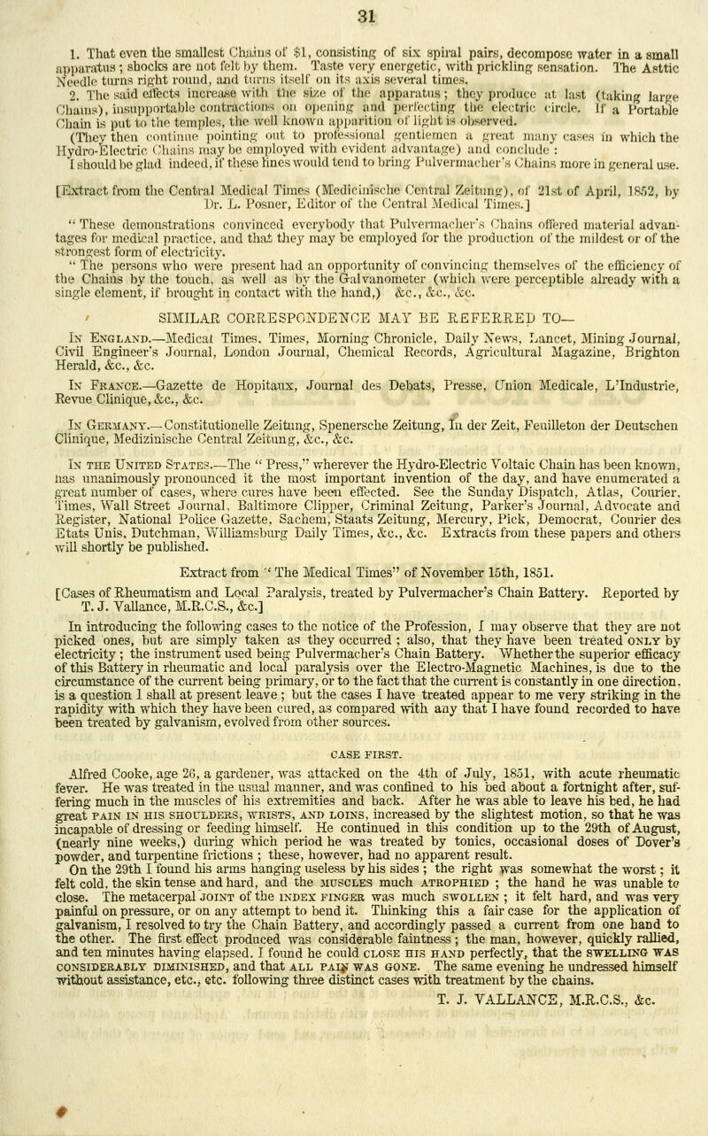 1. That even the smallest Chains of $1, consisting of six spiral pairs, decompose water in a small apparatus; shocks are not felt by them. Taste very energetic, with prickling sensation. The Asttic Needle turns right round, and turns itself on its axis several times. 2. The said clfects increase with the size of the apparatus; they produce at last (taking large Chains), insupportable'contractions on opening and perfecting the electric circle. If a Portable Chain is put to the temples, the well known apparition of light is observed. (They then continue pointing out to professional gentlemen a great many cases in which the Hydro-Electric Chains maybe employed with evident advantage) and conclude : I should be glad indeed, if these lines would tend to bring Pulvermachcr's Chains more in general use. [Extract from the Central Medical Times (Medicinische Central Zeitung), of 21st of April, 1852, by Dr. L. Posner, Editor of the Central Medical Times.]  These demonstrations convinced everybody that Pulvermachcr's Chains offered material advan- tages for medical practice, and that they may be employed for the production of the mildest or of the strongest form of electricity.  The persons who were present had an opportunity of convincing themselves of the efficiency of the Chains by the touch, as well as by the Galvanometer (which were perceptible already with a single clement, if brought in contact with the hand,) &c, &c, &c. SIMILAR CORRESPONDENCE MAY BE REFERRED TO— In England.—Medical Times. Times, Morning Chronicle, Daily News, Lancet, Mining Journal, Civil Engineei^'s Journal, London Journal, Chemical Records, Agricultural Magazine, Brighton Herald, &c, &c. In France.—Gazette de Hopitaux, Journal des Debats, Presse, Union Medicale, L'Industrie, Revue Clinique,&c., &c. In Germany.—Constitutionelle Zeitung, Spenersche Zeitung, In der Zeit, Feuilleton der Deutschen Clinique, Medizinische Central Zeitung, &c, &c. In the United States.—The  Press, wherever the Hydro-Electric Voltaic Chain has been known, nas unanimously pronounced it the most important invention of the day, and have enumerated a great number of cases, where cures have been effected. See the Sunday Dispatch, Atlas, Courier. Times, Wall Street Journal, Baltimore Clipper, Criminal Zeitung, Parker's Journal, Advocate and Register, National Police Gazette, Sachem, Staats Zeitung, Mercury, Pick, Democrat, Courier des Etats Unis, Dutchman, Williamsburg Daily Times, &c, &c. Extracts from these papers and others will shortly be published. Extract from '■' The Medical Times of November 15th, 1851. [Cases of Rheumatism and Local Paralysis, treated by Pulvermacher's Chain Battery. Reported by T. J. Vallance, M.R.C.S., &c] In introducing the following cases to the notice of the Profession, I may observe that they are not picked ones, but are simply taken as they occurred ; also, that they have been treated only by electricity ; the instrument used being Pulvermacher's Chain Battery. Whether the superior efficacy of this Battery in rheumatic and local paralysis over the Electro-Magnetic Machines, is due to the circumstance of the current being primary, or to the fact that the current is constantly in one direction. is a question 1 shall at present leave; but the cases I have treated appear to me very striking in the rapidity with which they have been cured, as compared with any that I have found recorded to have been treated by galvanism, evolved from other sources. CASE FIRST. Alfred Cooke, age 26, a gardener, was attacked on the 4th of July, 1851, with acute rheumatic fever. He was treated in the usual manner, and was confined to his bed about a fortnight after, suf- fering much in the muscles of his extremities and back. After he was able to leave his bed, he had great pain in his shoulders, wrists, and loins, increased by the slightest motion, so that he was incapable of dressing or feeding himself. He continued in this condition up to the 29th of August, (nearly nine weeks,) during which period he was treated by tonics, occasional doses of Dover's powder, and turpentine frictions ; these, however, had no apparent result. On the 29th I found his arms hanging useless by his sides ; the right was somewhat the worst; it felt cold, the skin tense and hard, and the muscles much atrophied ; the hand he was unable tc close. The metacerpalJOiNT of the index finger was much swollen ; it felt hard, and was very painful on pressure, or on any attempt to bend it. Thinking this a fair case for the application of galvanism, I resolved to try the Chain Battery, and accordingly passed a current from one hand to the other. The first effect produced was considerable faintness ; the man, however, quickly rallied, and ten minutes having elapsed. I found he could close his hand perfectly, that the swelling was considerably diminished, and that all PAiji was gone. The same evening he undressed himself without assistance, etc., etc. following three distinct cases with treatment by the chains. T. J. VALLANCE, M.R.C.S., &c.