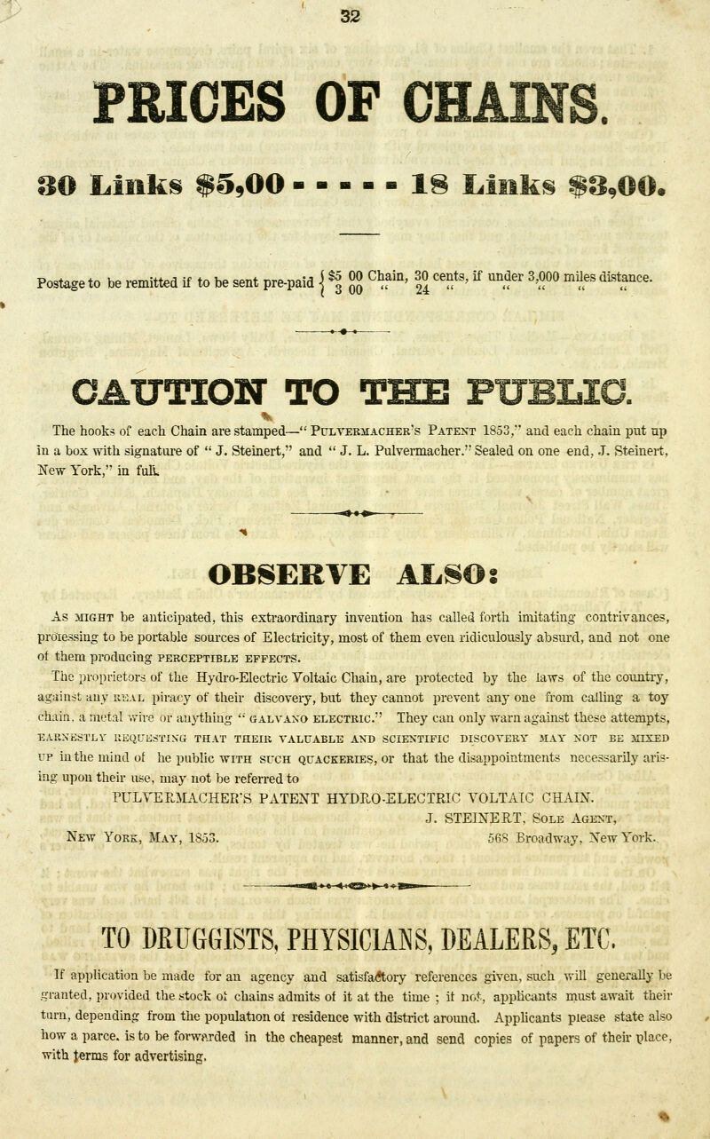 FRIGES OF CHAINS. 00 Links $5,00 ----- 18 Links $8,00. Postage to be remitted if to be sent pre-paid \ % °° C^in' f> ce!it3'tf un^er 3'°00 ^distance. CAUTION TO THE PUBLIC. The hooks of each Chain are stamped— Pulvermacher's Patent 1853,'' and each chain put up in a box with signature of  J. Steinert, and  J. L. Pulvermacher. Sealed on one end, J. Steinert, New York, in full OBSERVE ALSO s As might be anticipated, this extraordinary invention has called forth imitating contrivances, processing to be portable sources of Electricity, most of them even ridiculously absurd, and not one ot them producing perceptible effects. The proprietors of the Hydro-Electric Voltaic Chain, are protected by the laws of the country, against any real piracy of their discovery, but they cannot prevent any one from calling a toy chain, a metal wire or anything  galvano electric. They can only warn against these attempts, EARNESTLY REQUESTING THAT THEIR VALUABLE AND SCIENTIFIC DISCOVERY MAY NOT BE MIXED up in the mind of he public with such quackeries, or that the disappointments necessarily aris- ing upon their use, may not be referred to PULVERMACHER'S PATENT HYDRO-ELECTRIC VOLTAIC CHAIN. J. STEINERT, Sole Agent, New York, May, 1S53. 568 Broadway, New York. TO DRUGGISTS, PHYSICIANS, DEALERS, ETC. If application be made for an agency and satisfactory references given, such will generally be granted, provided the stock of chains admits of it at the time ; it not., applicants must await their turn, depending from the population of residence with district around. Applicants please state also how a parce. is to be forwarded in the cheapest manner, and send copies of papers of their place, with Jerms for advertising.