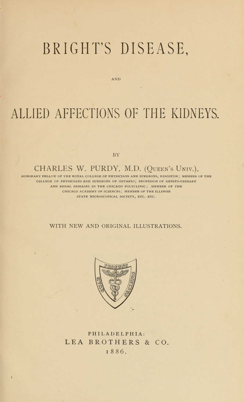 BRIGHT'S DISEASE, AND ALLIED AFFECTIONS OF THE KIDNEYS. BY CHARLES W. PURDY, M.D. (Queen's Univ.), HONORARY FELLOW OF THE ROYAL COLLEGE OF PHYSICIANS AND SURGEONS, KINGSTON; MEMBER OF THE COLLEGE OF PHYSICIANS AND SURGEONS OF ONTARIO; PROFESSOR OF GENITO-URINARY AND RENAL DISEASES IN THE CHICAGO POLYCLINIC ; MEMBER OF THE CHICAGO ACADEMY OF SCIENCES J MEMBER OF THE ILLINOIS STATE MICROSCOPICAL SOCIETY, ETC. ETC. WITH NEW AND ORIGINAL ILLUSTRATIONS. PHILADELPHIA: LEA BROTHERS & CO i 886.