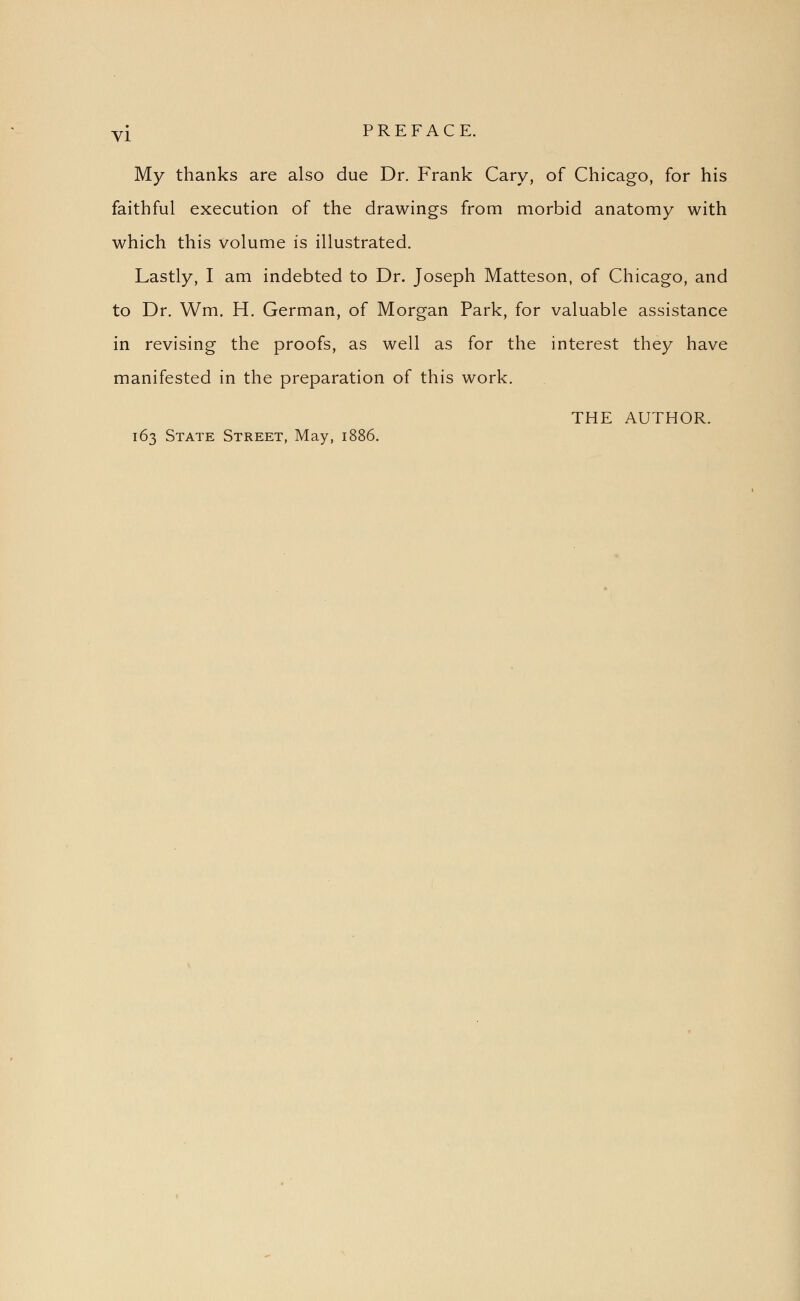 My thanks are also due Dr. Frank Cary, of Chicago, for his faithful execution of the drawings from morbid anatomy with which this volume is illustrated. Lastly, I am indebted to Dr. Joseph Matteson, of Chicago, and to Dr. Wm. H. German, of Morgan Park, for valuable assistance in revising the proofs, as well as for the interest they have manifested in the preparation of this work. THE AUTHOR. 163 State Street, May, 1