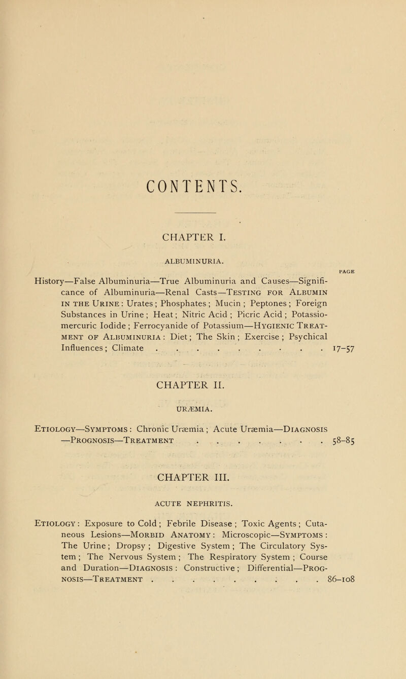 CONTENTS. CHAPTER I. ALBUMINURIA. History—False Albuminuria—True Albuminuria and Causes—Signifi- cance of Albuminuria—Renal Casts—Testing for Albumin in the Urine : Urates ; Phosphates ; Mucin ; Peptones ; Foreign Substances in Urine ; Heat; Nitric Acid ; Picric Acid ; Potassio- mercuric Iodide ; Ferrocyanide of Potassium—Hygienic Treat- ment of Albuminuria : Diet; The Skin ; Exercise ; Psychical Influences; Climate ... . . . . . . 17-57 CHAPTER II. uraemia. Etiology—Symptoms : Chronic Uraemia ; Acute Uraemia—Diagnosis —Prognosis—Treatment . .. . . . . . 58-85 CHAPTER III. acute nephritis. Etiology : Exposure to Cold; Febrile Disease ; Toxic Agents ; Cuta- neous Lesions—Morbid Anatomy : Microscopic—Symptoms : The Urine; Dropsy ; Digestive System ; The Circulatory Sys- tem ; The Nervous System; The Respiratory System ; Course and Duration—Diagnosis : Constructive ; Differential—Prog- nosis—Treatment 86-108