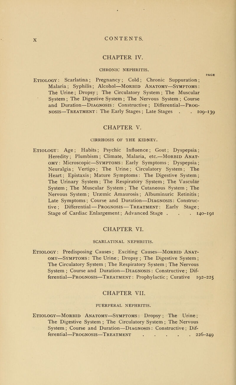 CHAPTER IV. CHRONIC NEPHRITIS. PAGE Etiology : Scarlatina; Pregnancy; Cold; Chronic Suppuration; Malaria; Syphilis; Alcohol—Morbid Anatomy—Symptoms: The Urine ; Dropsy; The Circulatory System ; The Muscular System ; The Digestive System ; The Nervous System ; Course and Duration—Diagnosis : Constructive ; Differential—Prog- nosis—Treatment: The Early Stages ; Late Stages . . 109-139 CHAPTER V. cirrhosis of the kidney. Etiology: Age; Habits; Psychic Influence; Gout; Dyspepsia; Heredity; Plumbism ; Climate, Malaria, etc.—Morbid Anat- omy : Microscopic—Symptoms : Early Symptoms ; Dyspepsia ; Neuralgia; Vertigo; The Urine; Circulatory System; The Heart; Epistaxis; Mature Symptoms: The Digestive System; The Urinary System; The Respiratory System; The Vascular System ; The Muscular System ; The Cutaneous System ; The Nervous System; Uraemic Amaurosis; Albuminuric Retinitis ; Late Symptoms; Course and Duration—Diagnosis: Construc- tive; Differential — Prognosis — Treatment: Early Stage; Stage of Cardiac Enlargement; Advanced Stage . . . 140-191 CHAPTER VI. scarlatinal nephritis. Etiology : Predisposing Causes ; Exciting Causes—Morbid Anat- omy—Symptoms : The Urine ; Dropsy ; The Digestive System ; The Circulatory System ; The Respiratory System ; The Nervous System ; Course and Duration—Diagnosis : Constructive ; Dif- ferential—Prognosis—Treatment : Prophylactic ; Curative 192-225 CHAPTER VII. puerperal nephritis. Etiology—Morbid Anatomy—Symptoms : Dropsy ; The Urine ; The Digestive System ; The Circulatory System ; The Nervous System; Course and Duration—Diagnosis: Constructive; Dif- ferential—Prognosis—Treatment 226-249