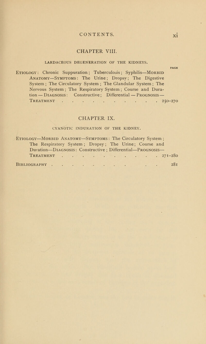 CHAPTER VIII. LARDACEOUS DEGENERATION OF THE KIDNEYS. PAGE Etiology : Chronic Suppuration ; Tuberculosis ; Syphilis—Morbid Anatomy—Symptoms : The Urine; Dropsy; The Digestive System ; The Circulatory System ; The Glandular System ; The Nervous System ; The Respiratory System ; Course and Dura- tion — Diagnosis : Constructive; Differential — Prognosis — Treatment 250-270 CHAPTER IX. CYANOTIC INDURATION OF THE KIDNEY. Etiology—Morbid Anatomy—Symptoms : The Circulatory System ; The Respiratory System; Dropsy; The Urine; Course and Duration—Diagnosis : Constructive ; Differential—Prognosis— Treatment 271-280 Bibliography . 281