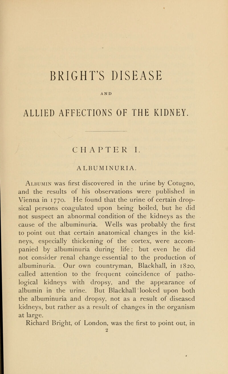 BRIGHT'S DISEASE AND ALLIED AFFECTIONS OF THE KIDNEY C H APTER I. ALBUMINURIA Albumin was first discovered in the urine by Cotugno, and the results of his observations were published in Vienna in 1770. He found that the urine of certain drop- sical persons coagulated upon being boiled, but he did not suspect an abnormal condition of the kidneys as the cause of the albuminuria. Wells was probably the first to point out that certain anatomical changes in the kid- neys, especially thickening of the cortex, were accom- panied by albuminuria during life; but even he did not consider renal change essential to the production of albuminuria. Our own countryman, Blackhall, in 1820, called attention to the frequent coincidence of patho- logical kidneys with dropsy, and the appearance of albumin in the urine. But Blackhall looked upon both the albuminuria and dropsy, not as a result of diseased kidneys, but rather as a result of changes in the organism at large. Richard Bright, of London, was the first to point out, in