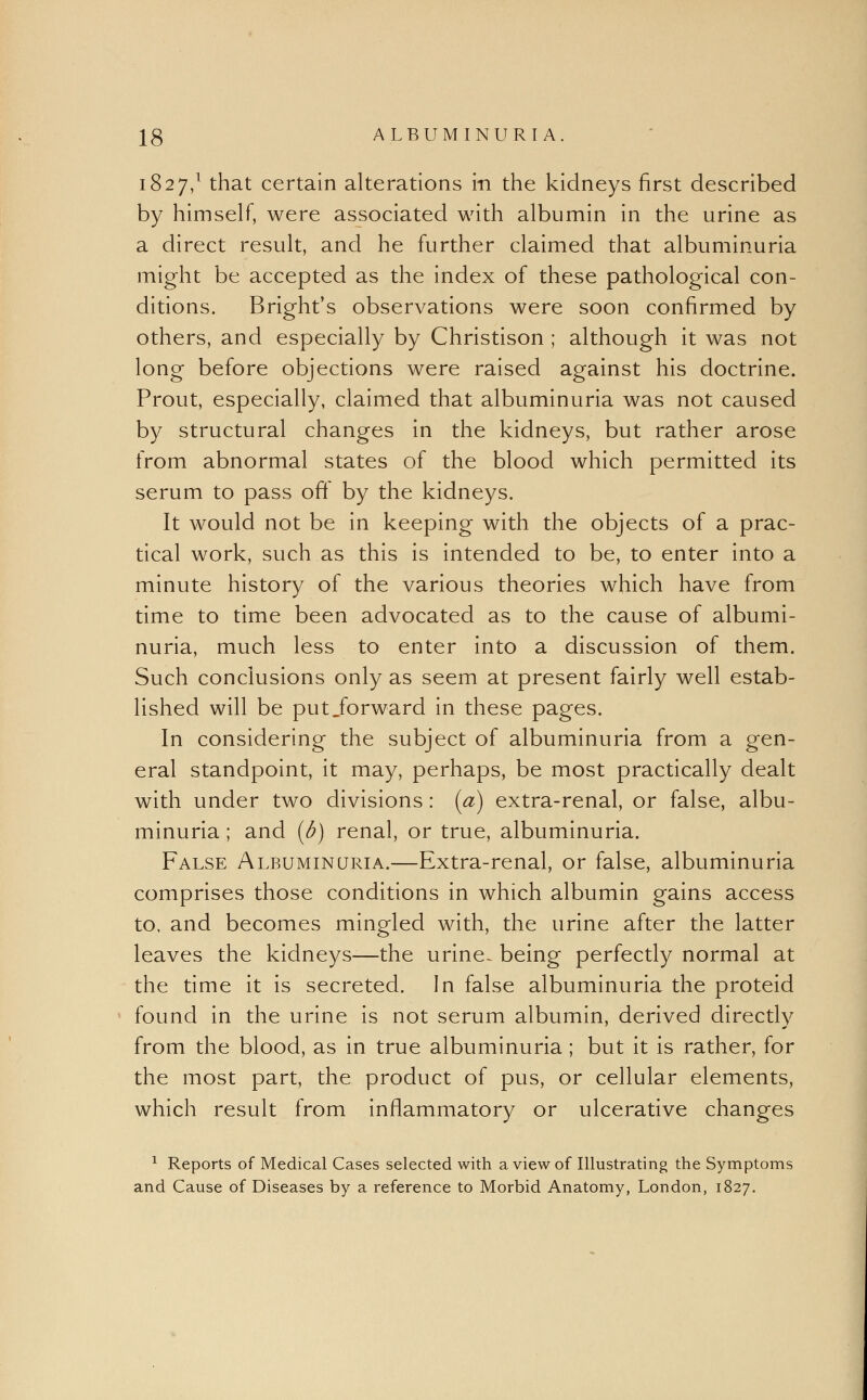 1827,1 that certain alterations in the kidneys first described by himself, were associated with albumin in the urine as a direct result, and he further claimed that albuminuria might be accepted as the index of these pathological con- ditions. Bright's observations were soon confirmed by others, and especially by Christison ; although it was not long before objections were raised against his doctrine. Prout, especially, claimed that albuminuria was not caused by structural changes in the kidneys, but rather arose from abnormal states of the blood which permitted its serum to pass off by the kidneys. It would not be in keeping with the objects of a prac- tical work, such as this is intended to be, to enter into a minute history of the various theories which have from time to time been advocated as to the cause of albumi- nuria, much less to enter into a discussion of them. Such conclusions only as seem at present fairly well estab- lished will be put .forward in these pages. In considering the subject of albuminuria from a gen- eral standpoint, it may, perhaps, be most practically dealt with under two divisions: (a) extra-renal, or false, albu- minuria ; and (b) renal, or true, albuminuria. False Albuminuria.—Extra-renal, or false, albuminuria comprises those conditions in which albumin gains access to, and becomes mingled with, the urine after the latter leaves the kidneys-—the urine- being perfectly normal at the time it is secreted. In false albuminuria the proteid found in the urine is not serum albumin, derived directly from the blood, as in true albuminuria ; but it is rather, for the most part, the product of pus, or cellular elements, which result from inflammatory or ulcerative changes 1 Reports of Medical Cases selected with a view of Illustrating the Symptoms and Cause of Diseases by a reference to Morbid Anatomy, London, 1827.