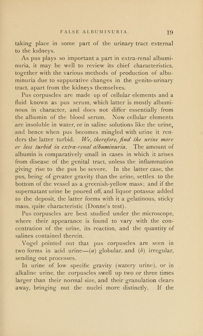 taking place in some part of the urinary tract external to the kidneys. As pus plays so important a part in extra-renal albumi- nuria, it may be well to review its chief characteristics, together with the various methods of production of albu- minuria due to suppurative changes in the genito-urinary tract, apart from the kidneys themselves. Pus corpuscles are made up of cellular elements and a fluid known as pus serum, which latter is mostly albumi- nous in character, and does not differ essentially from the albumin of the blood serum. Now cellular elements are insoluble in water, or in saline solutions like the urine, and hence when pus becomes mingled with urine it ren- ders the latter turbid. We, therefore, find the urine more or less turbid in extra-renal albuminuria. The amount of albumin is comparatively small in cases in which it arises from disease of the genital tract, unless the inflammation giving rise to the pus be severe. In the latter case, the pus, being of greater gravity than the urine, settles to the bottom of the vessel as a greenish-yellow mass; and if the supernatant urine be poured off, and liquor potassse added to the deposit, the latter forms with it a gelatinous, sticky mass, quite characteristic (Donne's test). Pus corpuscles are best studied under the microscope, where their appearance is found to vary with the con- centration of the urine, its reaction, and the quantity of salines contained therein. Vogel pointed out that pus corpuscles are seen in two forms in acid urine—[a] globular, and (b) irregular, sending out processes. In urine of low specific gravity (watery urine), or in alkaline urine, the corpuscles swell up two or three times larger than their normal size, and their granulation clears away, bringing out the nuclei more distinctly. If the