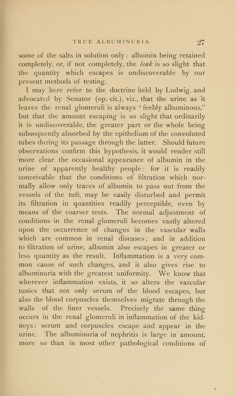 some of the salts in solution only ; albumin being retained completely, or, if not completely, the leak is so slight that the quantity which escapes is undiscoverable by our present methods of testing. I may here refer to the doctrine held by Ludwig, and advocated by Senator (op. cit.), viz., that the urine as it leaves the renal glomeruli is always  feebly albuminous, but that the amount escaping is so slight that ordinarily it is undiscoverable, the greater part or the whole being subsequently absorbed by the epithelium of the convoluted tubes during its passage through the latter. Should future observations confirm this hypothesis, it would render still more clear the occasional appearance of albumin in the urine of apparently healthy people: for it is readily conceivable that the conditions of filtration which nor- mally allow only traces of albumin to pass out from the vessels of the tuft, may be easily disturbed and permit its filtration in quantities readily perceptible, even by means of the coarser tests. The normal adjustment of conditions in the renal glomeruli becomes vastly altered upon the occurrence of changes in the vascular walls which are common in renal diseases; and in addition to filtration of urine, albumin also escapes in greater or less quantity as the result. Inflammation is a very com- mon cause of such changes, and it also gives rise to albuminuria with the greatest uniformity. We know that wherever inflammation exists, it so alters the vascular tunics that not only serum of the blood escapes, but also the blood corpuscles themselves migrate through the walls of the finer vessels. Precisely the same thing occurs in the renal glomeruli in inflammation of the kid- neys : serum and corpuscles escape and appear in the urine. The albuminuria of nephritis is large in amount, more so than in most other pathological conditions of