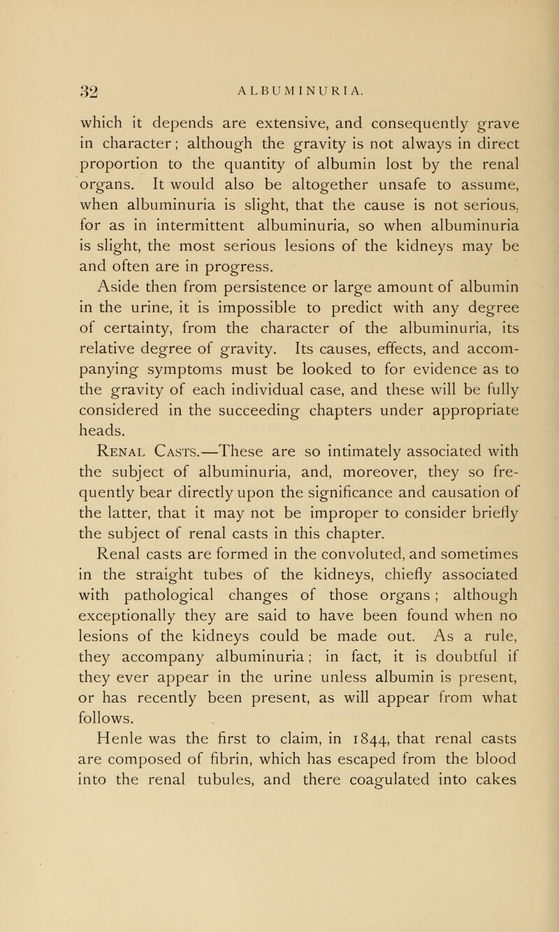 which it depends are extensive, and consequently grave in character; although the gravity is not always in direct proportion to the quantity of albumin lost by the renal organs. It would also be altogether unsafe to assume, when albuminuria is slight, that the cause is not serious,, for as in intermittent albuminuria, so when albuminuria is slight, the most serious lesions of the kidneys may be and often are in progress. Aside then from persistence or large amount of albumin in the urine, it is impossible to predict with any degree of certainty, from the character of the albuminuria, its relative degree of gravity. Its causes, effects, and accom- panying symptoms must be looked to for evidence as to the gravity of each individual case, and these will be fully considered in the succeeding chapters under appropriate heads. Renal Casts.—These are so intimately associated with the subject of albuminuria, and, moreover, they so fre- quently bear directly upon the significance and causation of the latter, that it may not be improper to consider briefly the subject of renal casts in this chapter. Renal casts are formed in the convoluted, and sometimes in the straight tubes of the kidneys, chiefly associated with pathological changes of those organs ; although exceptionally they are said to have been found when no lesions of the kidneys could be made out. As a rule, they accompany albuminuria; in fact, it is doubtful if they ever appear in the urine unless albumin is present, or has recently been present, as will appear from what follows. Henle was the first to claim, in 1844, that renal casts are composed of fibrin, which has escaped from the blood into the renal tubules, and there coagulated into cakes