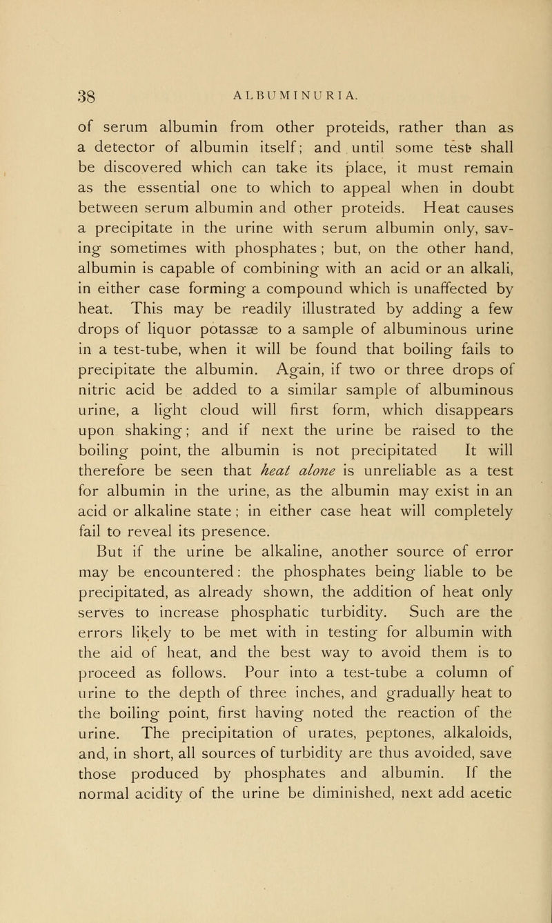 of serum albumin from other proteids, rather than as a detector of albumin itself; and until some test* shall be discovered which can take its place, it must remain as the essential one to which to appeal when in doubt between serum albumin and other proteids. Heat causes a precipitate in the urine with serum albumin only, sav- ing sometimes with phosphates ; but, on the other hand, albumin is capable of combining with an acid or an alkali, in either case forming a compound which is unaffected by heat. This may be readily illustrated by adding a few drops of liquor potassae to a sample of albuminous urine in a test-tube, when it will be found that boiling fails to precipitate the albumin. Again, if two or three drops of nitric acid be added to a similar sample of albuminous urine, a light cloud will first form, which disappears upon shaking; and if next the urine be raised to the boiling point, the albumin is not precipitated It will therefore be seen that heat alone is unreliable as a test for albumin in the urine, as the albumin may exist in an acid or alkaline state ; in either case heat will completely fail to reveal its presence. But if the urine be alkaline, another source of error may be encountered: the phosphates being liable to be precipitated, as already shown, the addition of heat only serves to increase phosphatic turbidity. Such are the errors likely to be met with in testing for albumin with the aid of heat, and the best way to avoid them is to proceed as follows. Pour into a test-tube a column of urine to the depth of three inches, and gradually heat to the boiling point, first having noted the reaction of the urine. The precipitation of urates, peptones, alkaloids, and, in short, all sources of turbidity are thus avoided, save those produced by phosphates and albumin. If the normal acidity of the urine be diminished, next add acetic