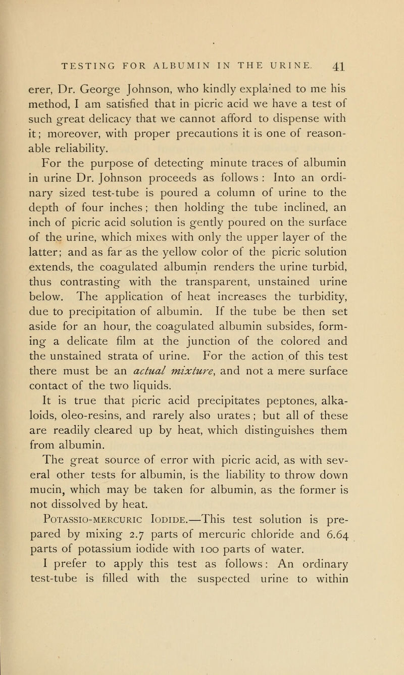 erer, Dr. George Johnson, who kindly explained to me his method, I am satisfied that in picric acid we have a test of such great delicacy that we cannot afford to dispense with it; moreover, with proper precautions it is one of reason- able reliability. For the purpose of detecting minute traces of albumin in urine Dr. Johnson proceeds as follows : Into an ordi- nary sized test-tube is poured a column of urine to the depth of four inches ; then holding the tube inclined, an inch of picric acid solution is gently poured on the surface of the urine, which mixes with only the upper layer of the latter; and as far as the yellow color of the picric solution extends, the coagulated albumin renders the urine turbid, thus contrasting with the transparent, unstained urine below. The application of heat increases the turbidity, due to precipitation of albumin. If the tube be then set aside for an hour, the coagulated albumin subsides, form- ing a delicate film at the junction of the colored and the unstained strata of urine. For the action of this test there must be an actual mixture, and not a mere surface contact of the two liquids. It is true that picric acid precipitates peptones, alka- loids, oleo-resins, and rarely also urates ; but all of these are readily cleared up by heat, which distinguishes them from albumin. The great source of error with picric acid, as with sev- eral other tests for albumin, is the liability to throw down mucin, which may be taken for albumin, as the former is not dissolved by heat. Potassio-mercuric Iodide.—This test solution is pre- pared by mixing 2.7 parts of mercuric chloride and 6.64 parts of potassium iodide with 100 parts of water. I prefer to apply this test as follows: An ordinary test-tube is filled with the suspected urine to within