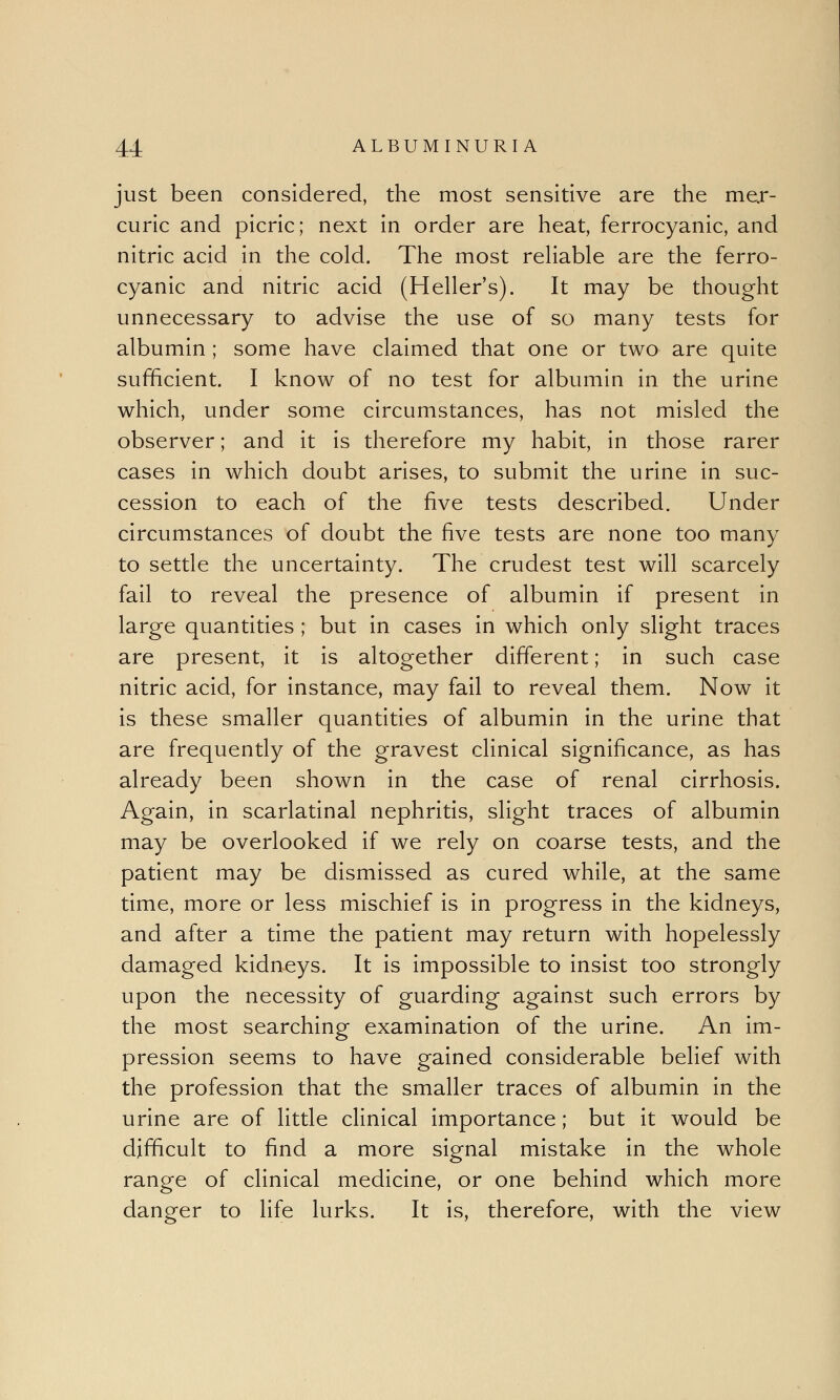 just been considered, the most sensitive are the mer- curic and picric; next in order are heat, ferrocyanic, and nitric acid in the cold. The most reliable are the ferro- cyanic and nitric acid (Heller's). It may be thought unnecessary to advise the use of so many tests for albumin; some have claimed that one or two are quite sufficient. I know of no test for albumin in the urine which, under some circumstances, has not misled the observer; and it is therefore my habit, in those rarer cases in which doubt arises, to submit the urine in suc- cession to each of the five tests described. Under circumstances of doubt the five tests are none too many to settle the uncertainty. The crudest test will scarcely fail to reveal the presence of albumin if present in large quantities ; but in cases in which only slight traces are present, it is altogether different; in such case nitric acid, for instance, may fail to reveal them. Now it is these smaller quantities of albumin in the urine that are frequently of the gravest clinical significance, as has already been shown in the case of renal cirrhosis. Again, in scarlatinal nephritis, slight traces of albumin may be overlooked if we rely on coarse tests, and the patient may be dismissed as cured while, at the same time, more or less mischief is in progress in the kidneys, and after a time the patient may return with hopelessly damaged kidneys. It is impossible to insist too strongly upon the necessity of guarding against such errors by the most searching examination of the urine. An im- pression seems to have gained considerable belief with the profession that the smaller traces of albumin in the urine are of little clinical importance; but it would be difficult to find a more signal mistake in the whole range of clinical medicine, or one behind which more danger to life lurks. It is, therefore, with the view
