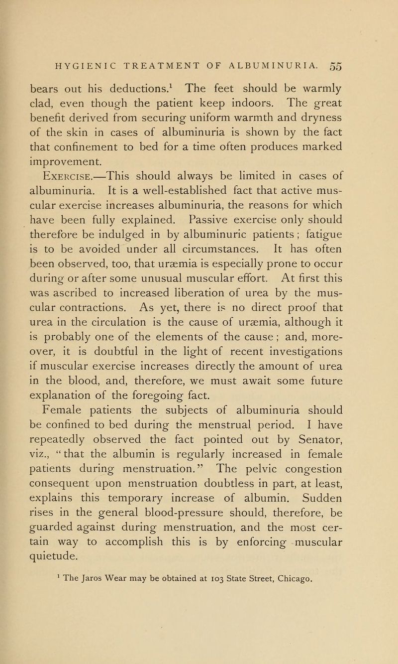 bears out his deductions.1 The feet should be warmly clad, even though the patient keep indoors. The great benefit derived from securing uniform warmth and dryness of the skin in cases of albuminuria is shown by the fact that confinement to bed for a time often produces marked improvement. Exercise.—This should always be limited in cases of albuminuria. It is a well-established fact that active mus- cular exercise increases albuminuria, the reasons for which have been fully explained. Passive exercise only should therefore be indulged in by albuminuric patients ; fatigue is to be avoided under all circumstances. It has often been observed, too, that uraemia is especially prone to occur during or after some unusual muscular effort. At first this was ascribed to increased liberation of urea by the mus- cular contractions. As yet, there is no direct proof that urea in the circulation is the cause of uraemia, although it is probably one of the elements of the cause ; and, more- over, it is doubtful in the light of recent investigations if muscular exercise increases directly the amount of urea in the blood, and, therefore, we must await some future explanation of the foregoing fact. Female patients the subjects of albuminuria should be confined to bed during the menstrual period. I have repeatedly observed the fact pointed out by Senator, viz., that the albumin is regularly increased in female patients during menstruation. The pelvic congestion consequent upon menstruation doubtless in part, at least, explains this temporary increase of albumin. Sudden rises in the general blood-pressure should, therefore, be guarded against during menstruation, and the most cer- tain way to accomplish this is by enforcing muscular quietude. 1 The Jaros Wear may be obtained at 103 State Street, Chicago.