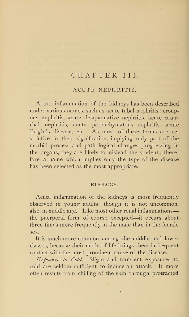 ACUTE NEPHRITIS. Acute inflammation of the kidneys has been described under various names, such as acute tubal nephritis; croup- ous nephritis, acute desquamative nephritis, acute catar- rhal nephritis, acute parenchymatous nephritis, acute Bright's disease, etc. As most of these terms are re- strictive in their signification, implying only part of the morbid process and pathological changes progressing in the organs, they are likely to mislead the student; there- fore, a name which implies only the type of the disease has been selected as the most appropriate. ETIOLOGY. Acute inflammation of the kidneys is most frequently observed in young adults; though it is not uncommon, also, in middle age. Like most other renal inflammations— the puerperal form, of course, excepted—it occurs about three times more frequently in the male than in the female sex. It is much more common among the middle and lower classes, because their mode of life brings them in frequent contact with the most prominent cause of the disease. Exposure to Cold.—Slight and transient exposures to cold are seldom sufficient to induce an attack. It more often results from chilling of the skin through protracted