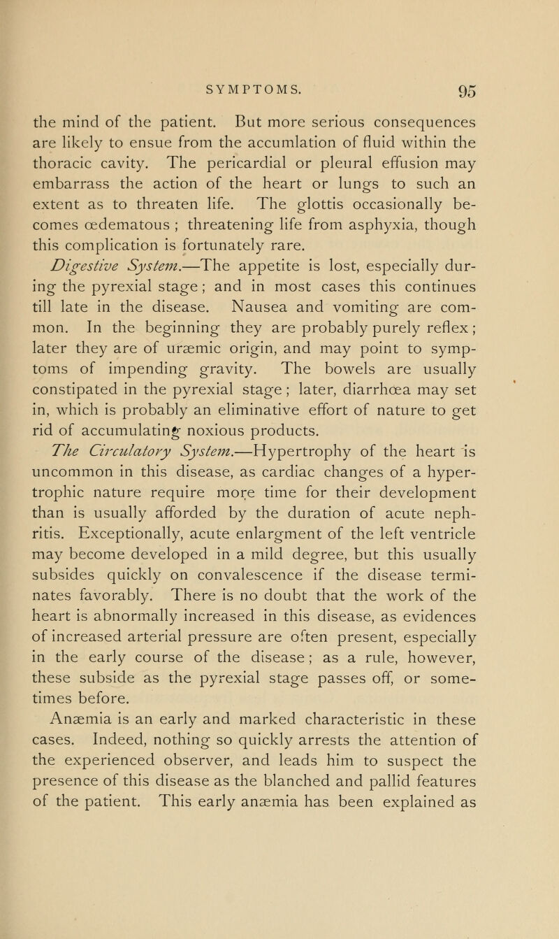 the mind of the patient. But more serious consequences are likely to ensue from the accumlation of fluid within the thoracic cavity. The pericardial or pleural effusion may embarrass the action of the heart or lungs to such an extent as to threaten life. The glottis occasionally be- comes ©edematous ; threatening life from asphyxia, though this complication is fortunately rare. Digestive System.—The appetite is lost, especially dur- ing the pyrexial stage ; and in most cases this continues till late in the disease. Nausea and vomiting are com- mon. In the beginning they are probably purely reflex ; later they are of uraemic origin, and may point to symp- toms of impending gravity. The bowels are usually constipated in the pyrexial stage ; later, diarrhoea may set in, which is probably an eliminative effort of nature to get rid of accumulating noxious products. The Cii'culatory System.—Hypertrophy of the heart is uncommon in this disease, as cardiac changes of a hyper- trophic nature require more time for their development than is usually afforded by the duration of acute neph- ritis. Exceptionally, acute enlargment of the left ventricle may become developed in a mild degree, but this usually subsides quickly on convalescence if the disease termi- nates favorably. There is no doubt that the work of the heart is abnormally increased in this disease, as evidences of increased arterial pressure are often present, especially in the early course of the disease; as a rule, however, these subside as the pyrexial stage passes off, or some- times before. Anaemia is an early and marked characteristic in these cases. Indeed, nothing so quickly arrests the attention of the experienced observer, and leads him to suspect the presence of this disease as the blanched and pallid features of the patient. This early anaemia has been explained as