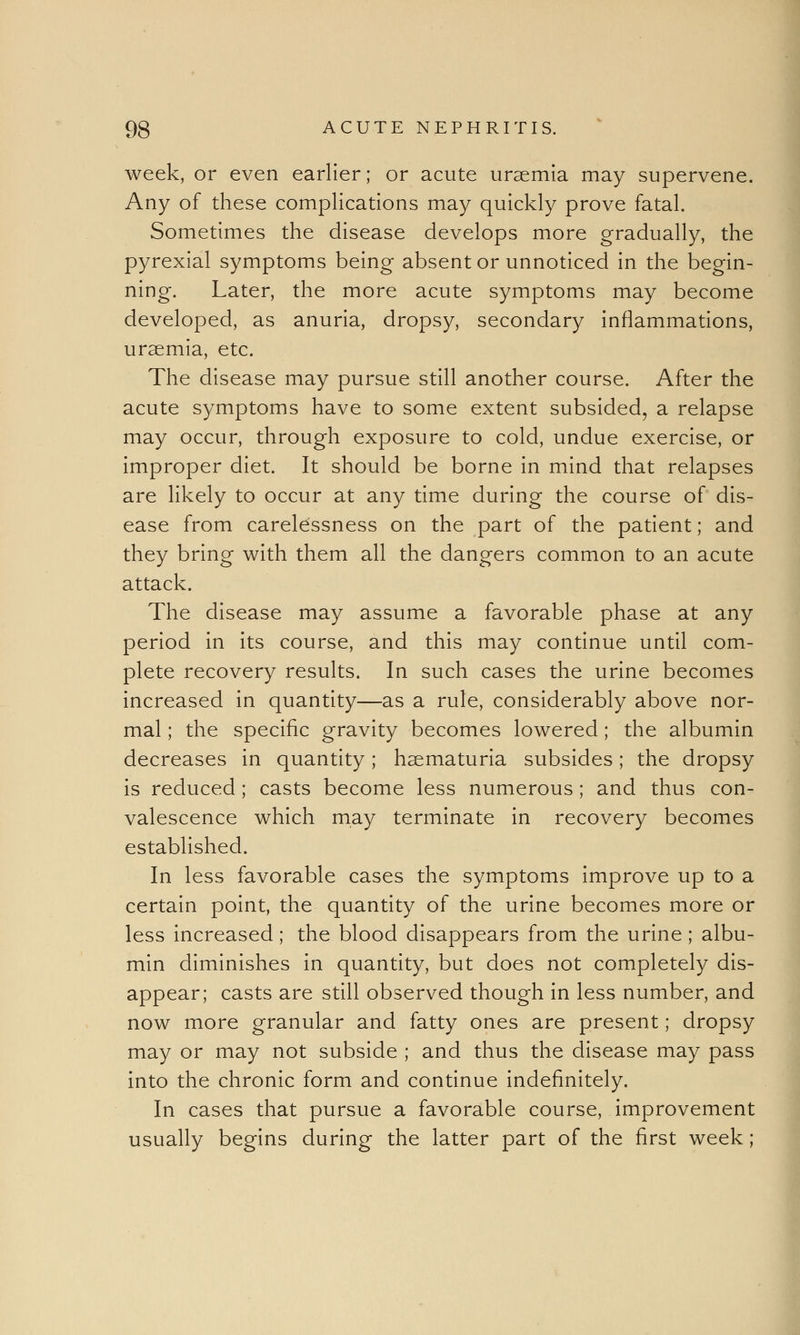 week, or even earlier; or acute uraemia may supervene. Any of these complications may quickly prove fatal. Sometimes the disease develops more gradually, the pyrexial symptoms being absent or unnoticed in the begin- ning. Later, the more acute symptoms may become developed, as anuria, dropsy, secondary inflammations, uraemia, etc. The disease may pursue still another course. After the acute symptoms have to some extent subsided, a relapse may occur, through exposure to cold, undue exercise, or improper diet. It should be borne in mind that relapses are likely to occur at any time during the course of dis- ease from carelessness on the part of the patient; and they bring with them all the dangers common to an acute attack. The disease may assume a favorable phase at any period in its course, and this may continue until com- plete recovery results. In such cases the urine becomes increased in quantity—as a rule, considerably above nor- mal ; the specific gravity becomes lowered; the albumin decreases in quantity; haematuria subsides; the dropsy is reduced; casts become less numerous ; and thus con- valescence which may terminate in recovery becomes established. In less favorable cases the symptoms improve up to a certain point, the quantity of the urine becomes more or less increased; the blood disappears from the urine ; albu- min diminishes in quantity, but does not completely dis- appear; casts are still observed though in less number, and now more granular and fatty ones are present; dropsy may or may not subside ; and thus the disease may pass into the chronic form and continue indefinitely. In cases that pursue a favorable course, improvement usually begins during the latter part of the first week;
