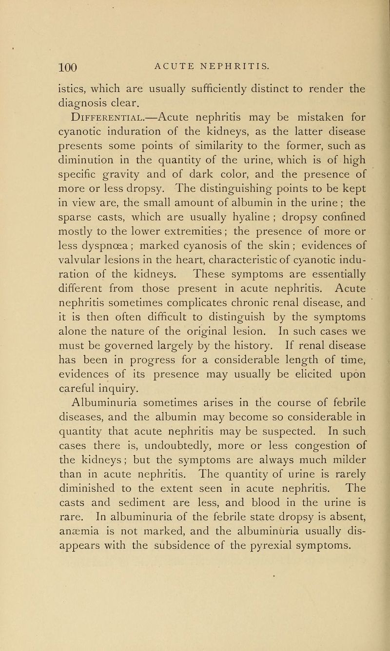 istics, which are usually sufficiently distinct to render the diagnosis clear. Differential.—Acute nephritis may be mistaken for cyanotic induration of the kidneys, as the latter disease presents some points of similarity to the former, such as diminution in the quantity of the urine, which is of high specific gravity and of dark color, and the presence of more or less dropsy. The distinguishing points to be kept in view are, the small amount of albumin in the urine; the sparse casts, which are usually hyaline ; dropsy confined mostly to the lower extremities; the presence of more or less dyspnoea; marked cyanosis of the skin ; evidences of valvular lesions in the heart, characteristic of cyanotic indu- ration of the kidneys. These symptoms are essentially different from those present in acute nephritis. Acute nephritis sometimes complicates chronic renal disease, and it is then often difficult to distinguish by the symptoms alone the nature of the original lesion. In such cases we must be governed largely by the history. If renal disease has been in progress for a considerable length of time, evidences of its presence may usually be elicited upon careful inquiry. Albuminuria sometimes arises in the course of febrile diseases, and the albumin may become so considerable in quantity that acute nephritis may be suspected. In such cases there is, undoubtedly, more or less congestion of the kidneys; but the symptoms are always much milder than in acute nephritis. The quantity of urine is rarely diminished to the extent seen in acute nephritis. The casts and sediment are less, and blood in the urine is rare. In albuminuria of the febrile state dropsy is absent, anaemia is not marked, and the albuminuria usually dis- appears with the subsidence of the pyrexial symptoms.