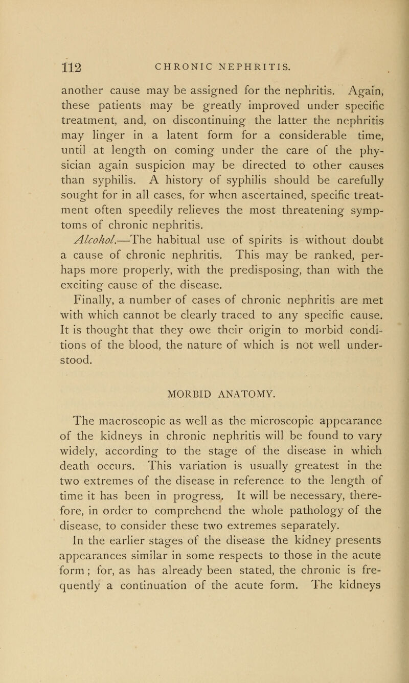 another cause may be assigned for the nephritis. Again, these patients may be greatly improved under specific treatment, and, on discontinuing the latter the nephritis may linger in a latent form for a considerable time, until at length on coming under the care of the phy- sician again suspicion may be directed to other causes than syphilis. A history of syphilis should be carefully sought for in all cases, for when ascertained, specific treat- ment often speedily relieves the most threatening symp- toms of chronic nephritis. Alcohol.—The habitual use of spirits is without doubt a cause of chronic nephritis. This may be ranked, per- haps more properly, with the predisposing, than with the exciting cause of the disease. Finally, a number of cases of chronic nephritis are met with which cannot be clearly traced to any specific cause. It is thought that they owe their origin to morbid condi- tions of the blood, the nature of which is not well under- stood. MORBID ANATOMY. The macroscopic as well as the microscopic appearance of the kidneys in chronic nephritis will be found to vary widely, according to the stage of the disease in which death occurs. This variation is usually greatest in the two extremes of the disease in reference to the length of time it has been in progress. It will be necessary, there- fore, in order to comprehend the whole pathology of the disease, to consider these two extremes separately. In the earlier stages of the disease the kidney presents appearances similar in some respects to those in the acute form; for, as has already been stated, the chronic is fre- quently a continuation of the acute form. The kidneys