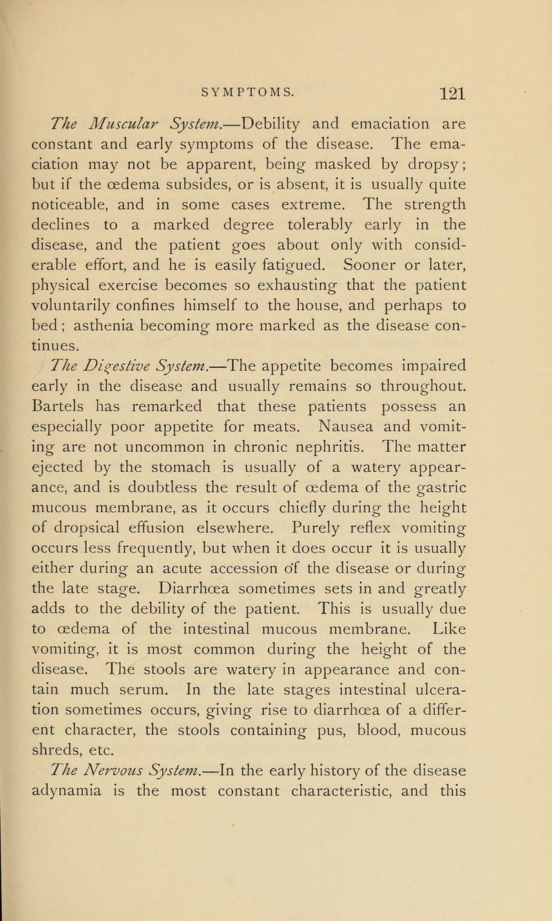 The Muscular System.—Debility and emaciation are constant and early symptoms of the disease. The ema- ciation may not be apparent, being masked by dropsy; but if the oedema subsides, or is absent, it is usually quite noticeable, and in some cases extreme. The strength declines to a marked degree tolerably early in the disease, and the patient goes about only with consid- erable effort, and he is easily fatigued. Sooner or later, physical exercise becomes so exhausting that the patient voluntarily confines himself to the house, and perhaps to bed; asthenia becoming more marked as the disease con- tinues. The Digestive System.—The appetite becomes impaired early in the disease and usually remains so throughout. Bartels has remarked that these patients possess an especially poor appetite for meats. Nausea and vomit- ing are not uncommon in chronic nephritis. The matter ejected by the stomach is usually of a watery appear- ance, and is doubtless the result of oedema of the gastric mucous membrane, as it occurs chiefly during the height of dropsical effusion elsewhere. Purely reflex vomiting occurs less frequently, but when it does occur it is usually either during an acute accession of the disease or during the late stage. Diarrhoea sometimes sets in and greatly adds to the debility of the patient. This is usually due to oedema of the intestinal mucous membrane. Like vomiting, it is most common during the height of the disease. The stools are watery in appearance and con- tain much serum. In the late stages intestinal ulcera- tion sometimes occurs, giving rise to diarrhoea of a differ- ent character, the stools containing pus, blood, mucous shreds, etc. The Nervous System.—In the early history of the disease adynamia is the most constant characteristic, and this