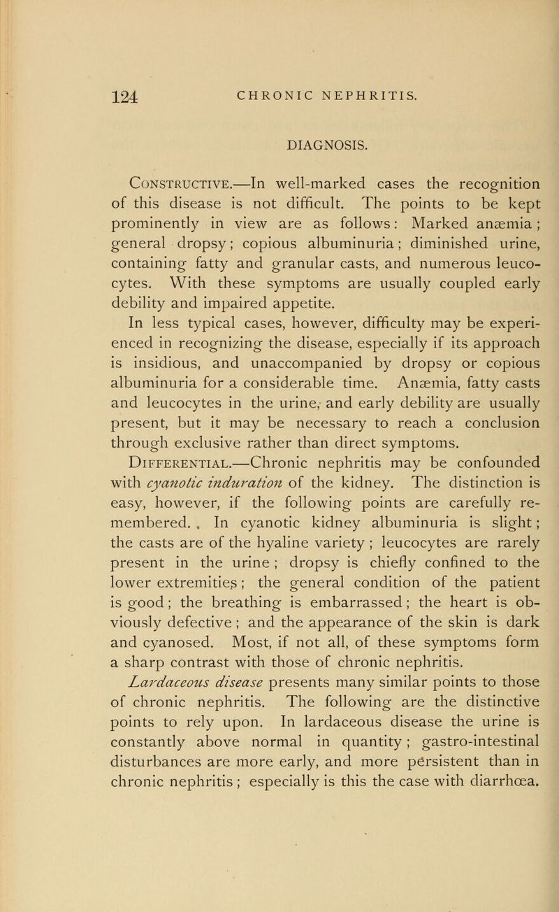 DIAGNOSIS. Constructive.—In well-marked cases the recognition of this disease is not difficult. The points to be kept prominently in view are as follows: Marked anaemia; general dropsy; copious albuminuria; diminished urine, containing fatty and granular casts, and numerous leuco- cytes. With these symptoms are usually coupled early debility and impaired appetite. In less typical cases, however, difficulty may be experi- enced in recognizing the disease, especially if its approach is insidious, and unaccompanied by dropsy or copious albuminuria for a considerable time. Anaemia, fatty casts and leucocytes in the urine, and early debility are usually present, but it may be necessary to reach a conclusion through exclusive rather than direct symptoms. Differential.—Chronic nephritis may be confounded with cyanotic induration of the kidney. The distinction is easy, however, if the following points are carefully re- membered. , In cyanotic kidney albuminuria is slight; the casts are of the hyaline variety ; leucocytes are rarely present in the urine ; dropsy is chiefly confined to the lower extremities ; the general condition of the patient is good; the breathing is embarrassed ; the heart is ob- viously defective ; and the appearance of the skin is dark and cyanosed. Most, if not all, of these symptoms form a sharp contrast with those of chronic nephritis. Lardaceous disease presents many similar points to those of chronic nephritis. The following are the distinctive points to rely upon. In lardaceous disease the urine is constantly above normal in quantity; gastro-intestinal disturbances are more early, and more persistent than in chronic nephritis ; especially is this the case with diarrhoea.