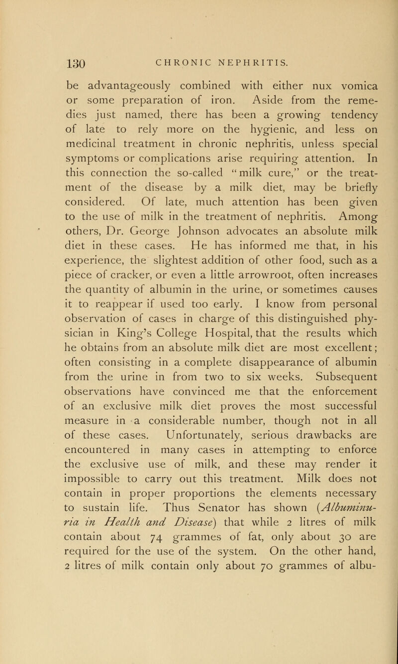 be advantageously combined with either nux vomica or some preparation of iron. Aside from the reme- dies just named, there has been a growing tendency of late to rely more on the hygienic, and less on medicinal treatment in chronic nephritis, unless special symptoms or complications arise requiring attention. In this connection the so-called milk cure, or the treat- ment of the disease by a milk diet, may be briefly considered. Of late, much attention has been given to the use of milk in the treatment of nephritis. Among others, Dr. George Johnson advocates an absolute milk diet in these cases. He has informed me that, in his experience, the slightest addition of other food, such as a piece of cracker, or even a little arrowroot, often increases the quantity of albumin in the urine, or sometimes causes it to reappear if used too early. I know from personal observation of cases in charge of this distinguished phy- sician in King's College Hospital, that the results which he obtains from an absolute milk diet are most excellent; often consisting in a complete disappearance of albumin from the urine in from two to six weeks. Subsequent observations have convinced me that the enforcement of an exclusive milk diet proves the most successful measure in a considerable number, though not in all of these cases. Unfortunately, serious drawbacks are encountered in many cases in attempting to enforce the exclusive use of milk, and these may render it impossible to carry out this treatment. Milk does not contain in proper proportions the elements necessary to sustain life. Thus Senator has shown {Albuminu- ria in Health and Disease) that while 2 litres of milk contain about 74 grammes of fat, only about 30 are required for the use of the system. On the other hand, 2 litres of milk contain only about 70 grammes of albu-