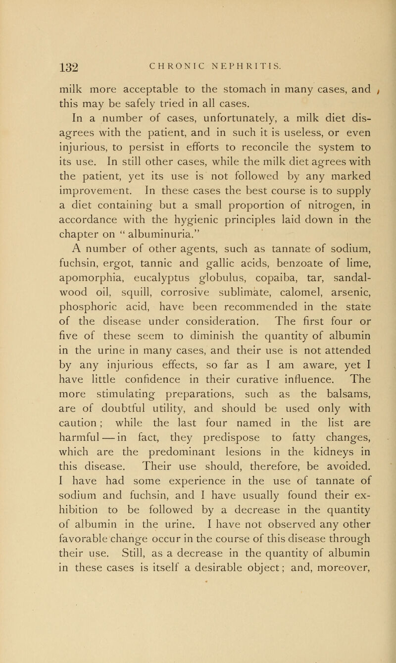 milk more acceptable to the stomach in many cases, and this may be safely tried in all cases. In a number of cases, unfortunately, a milk diet dis- agrees with the patient, and in such it is useless, or even injurious, to persist in efforts to reconcile the system to its use. In still other cases, while the milk diet agrees with the patient, yet its use is not followed by any marked improvement. In these cases the best course is to supply a diet containing but a small proportion of nitrogen, in accordance with the hygienic principles laid down in the chapter on  albuminuria. A number of other agents, such as tannate of sodium, fuchsin, ergot, tannic and gallic acids, benzoate of lime, apomorphia, eucalyptus globulus, copaiba, tar, sandal- wood oil, squill, corrosive sublimate, calomel, arsenic, phosphoric acid, have been recommended in the state of the disease under consideration. The first four or five of these seem to diminish the quantity of albumin in the urine in many cases, and their use is not attended by any injurious effects, so far as I am aware, yet I have little confidence in their curative influence. The more stimulating preparations, such as the balsams, are of doubtful utility, and should be used only with caution; while the last four named in the list are harmful — in fact, they predispose to fatty changes, which are the predominant lesions in the kidneys in this disease. Their use should, therefore, be avoided. I have had some experience in the use of tannate of sodium and fuchsin, and I have usually found their ex- hibition to be followed by a decrease in the quantity of albumin in the urine. I have not observed any other favorable change occur in the course of this disease through their use. Still, as a decrease in the quantity of albumin in these cases is itself a desirable object; and, moreover,
