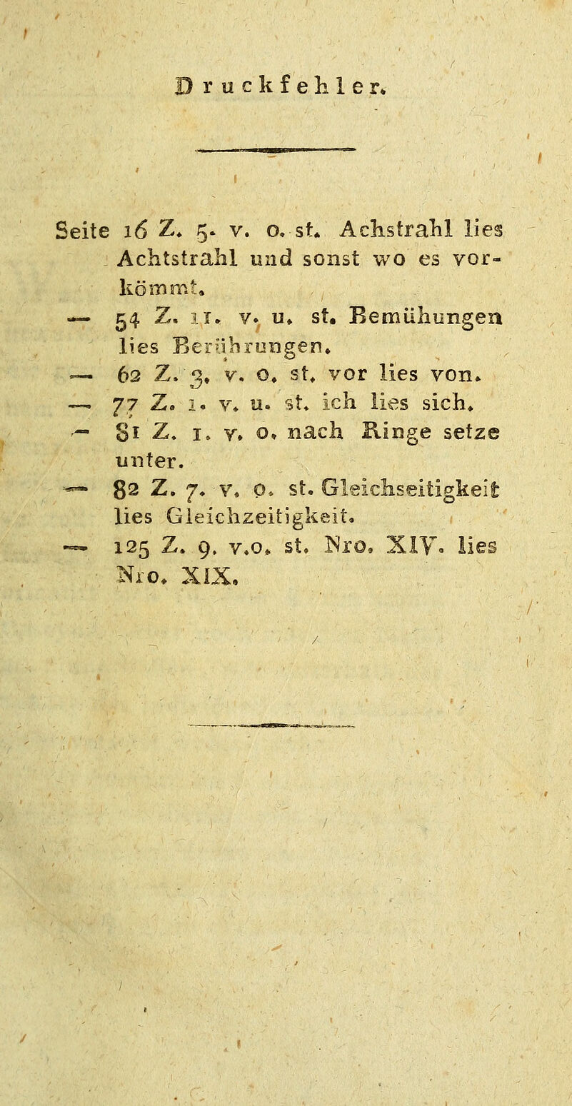 D ruck fehler* Seite 16 Z* 5. v. o. st* AclistraM lies Achtstrahl und sonst wo es vor- kömmt, — 54 Z, II. V» u» st. Bemühungea lies Ber'ihruiigen* — 63 7^i2)* V. o, st, vor lies von» — 77 Z. 1. V* u. st* ich lies sich» '— Si Z. I, Y» o» nach Ringe setze unter. •— 82 Z. 7. V, o, st. Gleichseitigkeit lies Gleichzeitigkeit. -^ 125 Z. 9. v.o» st» Nro, Xiy. lies Nio. XiX,