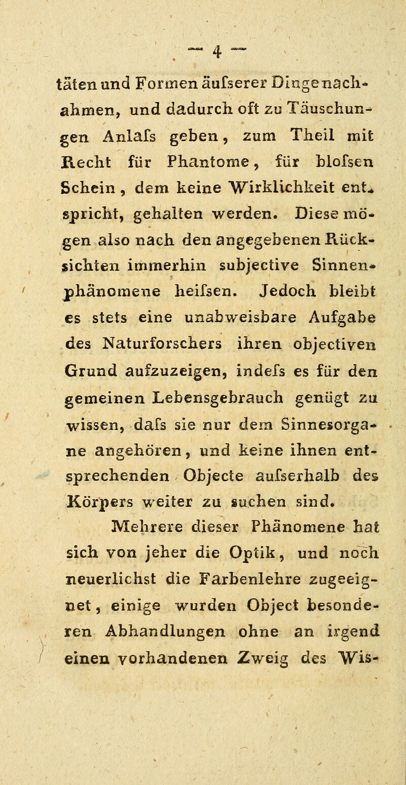 täten und Formen äufserer Diiigenacli* ahmen, und dadurcli oft zu Täuschun-* gen Anlafs geben, zum Theil mit ileciit für Phantome, für blofsen Schein, dem keine Wirklichkeit ent^ spricht, gehalten werden. Diese mö* gen also nach den angegebenen Rück- sichten immerhin subjective Sinnen* jphänomene heifsen. Jedoch bleibt es stets eine unabweisbare Aufgabe des Naturforschers ihren objectiven Grund aufzuzeigen, indefs es für den gemeinen Lebensgebrauch genügt zu wissen, dafs sie nur dem Sinnesorga- ne angehören, und keine ihnen ent- sprechenden Objecte aufserhalb des Körpers weiter zu suchen sind. Mehrere dieser Phänomene hat sich von jeher die Optik, und noch neuerlichst die Farbenlehre zugeeig- net , einige wurden Object besonde- ren Abhandlungen ohne an irgend / einen vorhandenen Zweig des VVis-