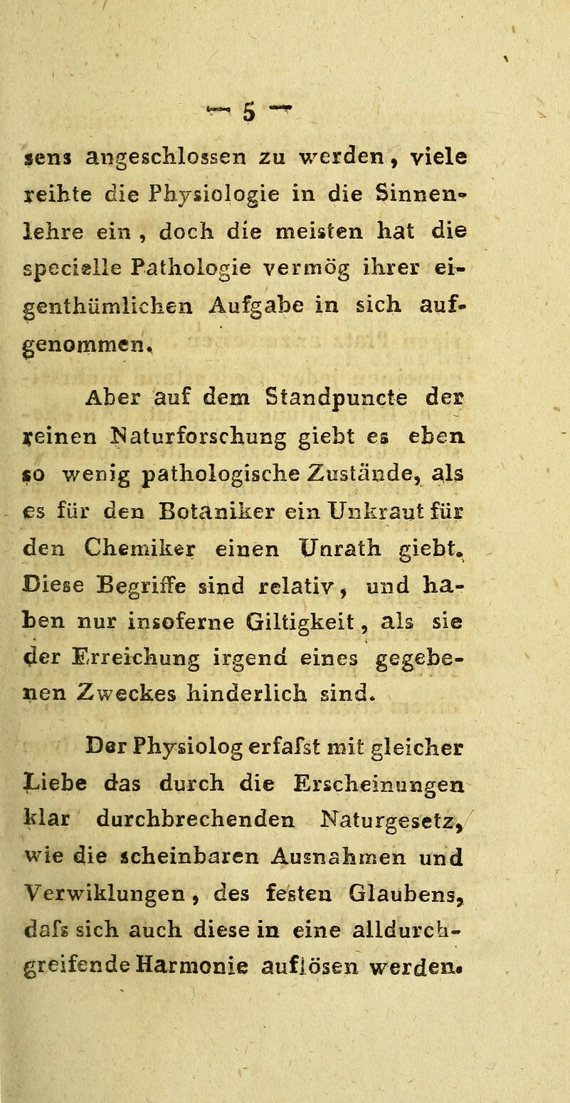 sens angescMossen zu werden ^ viele reihte die Physiologie in die Sinnen» lehre ein , doch die meisten hat die specislle Pathologie vermög ihrer ei- genthümlichen Aufgabe in sich auf- genommen. Aber auf dem Standpuncte der yeinen Naturforschung giebt es eben so wenig pathologische Zustände, als es für den Botaniker ein Unkraut für den Chemiker einen Fnrath giebt. Diese Begriffe sind relativ, und ha- ben nur insoferne Giltigkeit, als sie ^er Erreichung irgend eines gegebe- nen Zweckes hinderlich sind* Der Physiolog erfafst mit gleicher Liebe das durch die Erscheinungen klar durchbrechenden Naturgesetz, wie die scheinbaren Ausnahmen und Verwiklungen, des festen Glaubens, dafg sich auch diese in eine alldurch- greifende Harmonie auflösen werden.