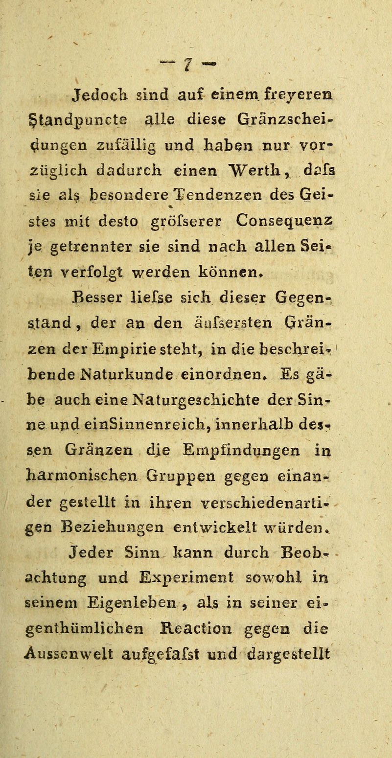 JedocTi sind auf einem freyeren §tandpunct8 alle diese Gränzschei- ^ungen zufällig und haben nur vor- züglich dadurch einen Werth, dcfs sie al^ besondere Tendenzen des Gei- stes mit desto gröfserer Consequenz je getrennter sie sind nach allen Sei- ten verfolgt werden können» Besser lielse sich dieser Gegen- s,tand, der an den äufsersten Glän- zen der Empirie steht, in die beschrei«p' beude Naturkunde einordnen* Es gä- be auch eine Naturgeschichte der Sin- ne und einSinnenreich, innerhalb des- sen Gränzen die Empfindungen in harmonischen Gruppen gegen einan- der gestellt in ihren verschiedenartig gen Beziehungen entwickelt würden. Jeder Sinn kann durch Beob^ achtung und Experiment sowohl in seinem Eigenleben , als in seiner ei- genthümlichen Reaction gegen die Aussenwelt aufgefafst und dargestellt