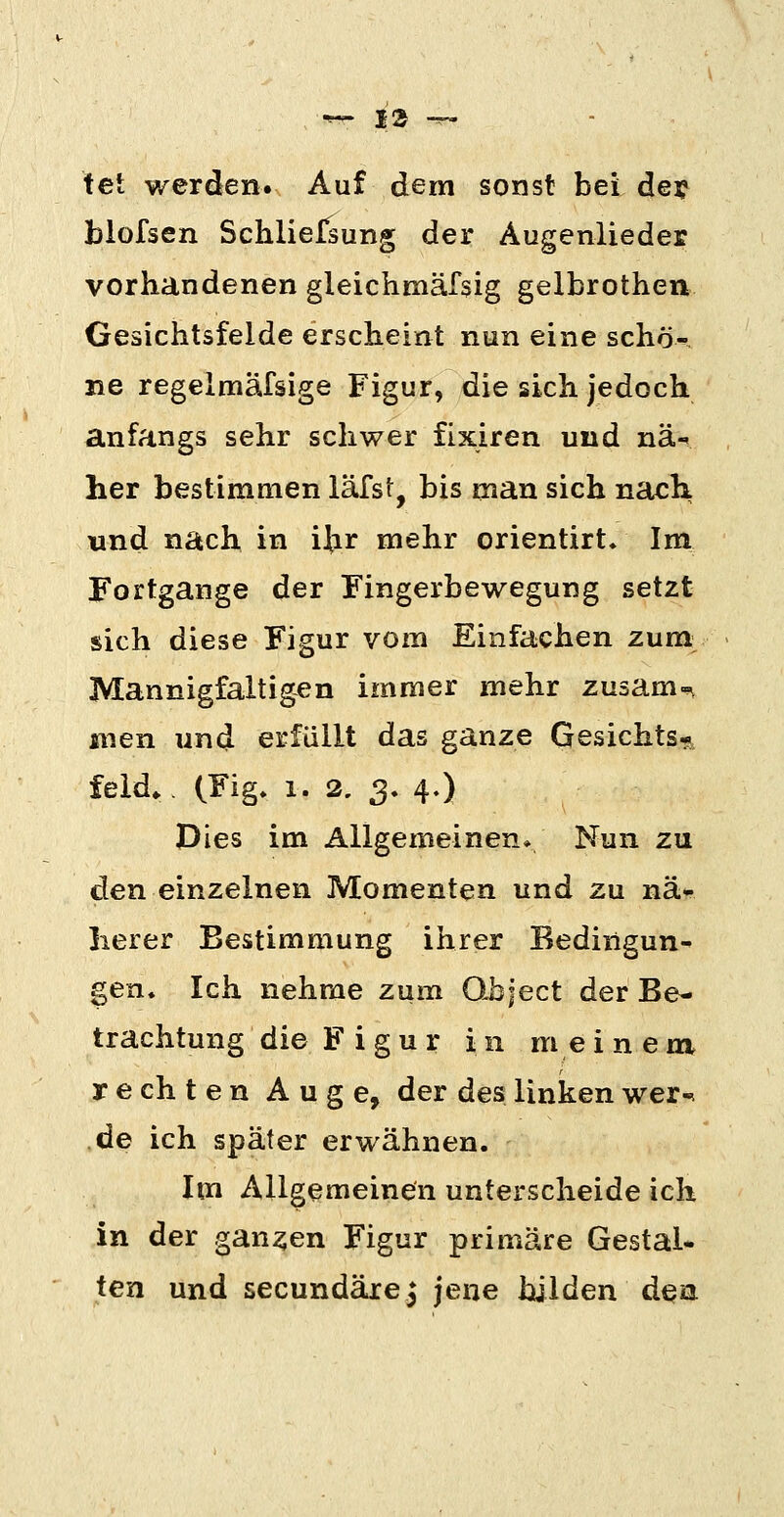 tet werden. Auf dem sonst bei de? blofsen Schliefsung der Augenlieder vorhandenen gleichmäfsig gelbrothen Gesichtsfelde erscheint nun eine schö-, ne regeimäfsige Figur, die sich jedoch anfangs sehr schwer fixiren und nä-^ her bestimmen läfst, bis man sich nach und nach in ijir mehr orientirt. Im Fortgange der Fingerbewegung setzt sich diese Figur vom Einfachen zum Mannigfaltigen immer mehr zusam-^ men und erfüllt das ganze Gesichts*, feld.. (Fig. 1. 2, 3. 4.) Dies im Allgemeinen» Nun zu den einzelnen Momenten und zu nä- herer Bestimmung ihrer Bedingun- gen. Ich nehme zum Qbject der Be- trachtung die Figur in meinem T e ch t e n Auge, der des linken wer-, de ich später erwähnen. Im Allgemeinen unterscheide ich in der ganzen Figur primäre Gestal- ien und secundärej jene bjlden dea