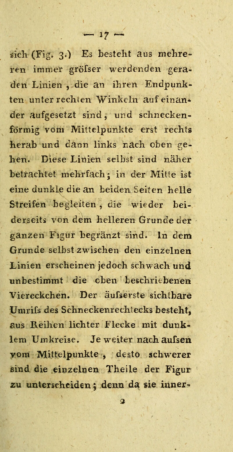 sicli (Fig» 3.) Es besteht aus nielire- ren immer gröfser werdenden gera- den Linien , die an ihren Endpunk- ten unter rechten Winkeln aufeinan* der aufgesetzt sind, und schnecken- förmig vom Mittelpunkte erst rechts herab und dann links nach oben s^e- hen. Diese Linien selbst sind naher betrachtet mehrfach; in der Mitte ist eine dunkl^ die an beiden Seifen helle Streifen begleiten, die wieder bei- derseits von dem helleren Grunde der ganzen Figur begränzt sind. In dem Grunde selbst zwischen den einzelnen Linien erscheinen jedoch schwach und unbestimmt die eben beschriebenen Viereckchen. Der äufserste sichtbare lÜmrifs des Schneckenrechtecks besteht, aus Reihen lichter Flecke mit dunk- lem Umkreise. Je weiter nachaufsen Yora Mittelpunkte , desto schwerer sind die einzelnen Theile der Figur zu unterischciden; denn da sie iuner- 2