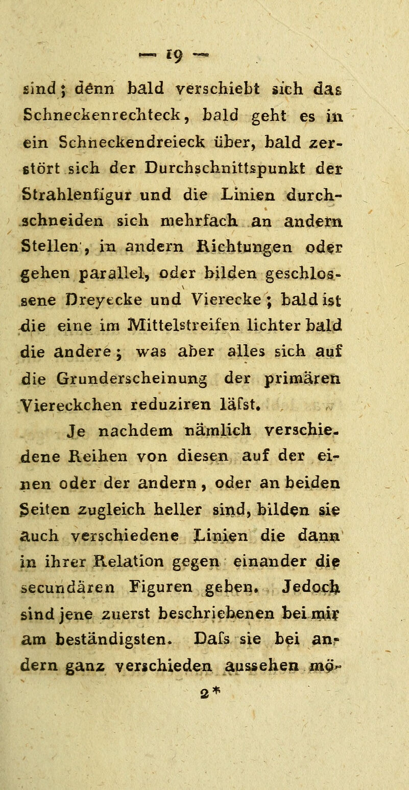 sind; d^nn bald verschiebt sich das Schneckenrechteck, bald geht es iii ein Schheckendreieck über, bald zer- stört sich der Durchschnittspunkt der Strahlenfigur und die Linien durch- schneiden sich mehrfach an andern Stellen , in andern iVichtungen oder gehen parallel, oder bilden geschlos- sene Dreyecke und Vierecke; bald ist ^ie eine im Mittelstreifen lichter bald die andere; was aber alles sich auf die Grunderscheinung der primären Yiereckchen reduziren läfst. Je nachdem nämlich verschie- dene Reihen von diesen auf der ei- nen oder der andern , oder an beiden Reiten zugleich heller sind, bilden si^ auch verschiedene X-inien die dann in ihrer Relation gegen einander die secundären Figuren geben, Jedocfti sind jene zuerst beschriebenen bei mif am beständigsten. Dafs sie bei an- dern ganz verschieden aussehen «19^ 3*